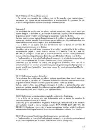 118
SC2C2 Transporte Adecuado de residuos
- Se cuenta con transporte de residuos, pero no de acuerdo a sus características y
naturaleza. Así mismo escaso mantenimiento al equipamiento de transporte lo que
dificulta en la gestión de residuos sólidos que cuenta el distrito.
Categoría 3
No se dispone los residuos en un relleno sanitario autorizado, dado que el único que
cuenta la región se encuentra a 2, 5 horas en la ciudad de Arequipa, actualmente se viene
disponiendo en un botadero informal que se encuentra a fueras del distrito.
Se tiene un proyecto de mejorar la gestión integral de residuos lo que conllevaría a tener
una menor cantidad reducida de residuos no aprovechables para disposición final de esta
forma tendríamos un menor impacto en el medio ambiente.
- A la fecha no se cuenta con esta información, solo se tienen los estudios de
caracterización realizados en el distrito.
Considero que si se tendríamos programas de reciclaje y reutilización de los residuos
aprovechables (papel y cartón, plástico, metales NTP 900.058 2019 GESTION DE
RESIDUOS Código de colores para el almacenamiento de residuos sólidos) tendremos
menor contaminación por la quema de residuos en el botadero informal en el distrito
- En el municipio se tiene planificado disposiciones sobre la gestión de residuos la cual
no se viene cumpliendo por diferentes factores entre ellos el presupuesto.
Considero que se debería ver desde una perspectiva económica dado que si se
comercialización los residuos aprovechables generaría ganancias para el programa y se
tendría una Gestión Sustentable y una mejor imagen del municipio para la población y
las autoridades.
SC1C3 Cálculos de residuos dispuestos
No se dispone los residuos en un relleno sanitario autorizado, dado que el único que
cuenta la región se encuentra a 2, 5 horas en la ciudad de Arequipa, actualmente se viene
disponiendo en un botadero informal que se encuentra a fueras del distrito.
Se tiene un proyecto de mejorar la gestión integral de residuos lo que conllevaría a tener
una menor cantidad reducida de residuos no aprovechables para disposición final de esta
forma tendríamos un menor impacto en el medio ambiente.
SC2C3 Cálculos de los residuos reaprovechados y dispuestos finalmente.
- A la fecha no se cuenta con esta información, solo se tienen los estudios de
caracterización realizados en el distrito.
Considero que si se tendríamos programas de reciclaje y reutilización de los residuos
aprovechables (papel y cartón, plástico, metales NTP 900.058 2019 GESTION DE
RESIDUOS Código de colores para el almacenamiento de residuos sólidos) tendremos
menor contaminación por la quema de residuos en el botadero informal en el distrito
SC3C3 Disposiciones Municipales planificadas versus las realizadas
- En el municipio se tiene planificado disposiciones sobre la gestión de residuos la cual
no se viene cumpliendo por diferentes factores entre ellos el presupuesto.
 