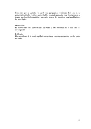 119
Considero que se debería ver desde una perspectiva económica dado que si se
comercialización los residuos aprovechables generaría ganancias para el programa y se
tendría una Gestión Sustentable y una mejor imagen del municipio para la población y
las autoridades.
Observación
El entrevistado tiene conocimiento del tema y está laborando en el área tema de
investigación
Evidencias
Plan estratégico de la municipalidad, propuesta de campaña, entrevistas con las juntas
vecinales.
 
