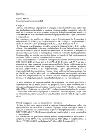120
Entrevista 5
Unidad Análisis
Funcionarios de la municipalidad
Categoría 1
Se tiene implementado un programa de segregación desactualizado donde incluye otro
tipo de clasificación, la cual aún se mantiene en parques, calles, municipios, y otros. Es
decir, en el momento aún se encuentra en un proceso de implementación de acuerdo a la
NTP 900.058 del 2019. Donde se considera la segregación selectiva según su naturaleza
y características,
Los contenedores de igual forma están en proceso de implementación de acuerdo a la
exigencia del DL 1278 Ley de Gestión Integral de RRSS obliga el cumplimiento de la
última NTP 900.058-2019 aprobada por la INACAL el 28 de marzo del 2019.
-1. ¿Diga usted si se almacena de acuerdo a las características particulares de los residuos
sólidos y diferenciando los peligrosos, con la finalidad de evitar daños a los operarios del
servicio de limpieza pública durante las operaciones de recolección y transporte de
residuos sólidos, así mismo la municipalidad cuenta con recipientes de almacenamiento
los cuales deben son material impermeable, liviano y resistente, de fácil manipulación, de
modo que facilite su traslado hasta el vehículo recolector?
Viendo la realidad aún no se cuenta con los recipientes adecuados estipulados en la última
NTP 900.058-2019 aprobada por la INACAL el 28 de marzo del 2019, ya que se
encuentra aún en un proceso de implementación y difusión. Es una problemática que los
residuos domiciliarios están mal segregados combinados con residuos peligrosos,
residuos reaprovecharles y no reaprovecharles. Debido principalmente por la
irresponsabilidad, desconocimiento, y/o poca cultura ambiental de los generadores. Esta
problemática se transfiere a los recolectores afectando su salud y su integridad; así mismo
se transfiere otra problemática a los rellenos sanitarios donde se genera principalmente
lixiviados de alta peligrosidad, los cuales también tienen que ser bien manejados.
Se debe almacenar por separado debido a la peligrosidad, así mismo para evitar la
contaminación de los demás residuos no peligrosos, esto se debe considerar para la
recolección, almacenamiento, transporte y su disposición final. Todo ello se establece en
el DL 1278 Ley de Gestión Integral de RRSS y en la política nacional del medio ambiente.
Ya que hablar de los residuos peligrosos es exponerse a diferentes tipos de riesgos como
de inflamabilidad, reactividad, corrosividad, toxicidad, radioactividad, biológicos, entre
otros.
SC1C1 Segregación según sus características y naturaleza
Se tiene implementado un programa de segregación desactualizado donde incluye otro
tipo de clasificación, la cual aún se mantiene en parques, calles, municipios, y otros. Es
decir, en el momento aún se encuentra en un proceso de implementación de acuerdo a la
NTP 900.058 del 2019. Donde se considera la segregación selectiva según su naturaleza
y características,
Los contenedores de igual forma están en proceso de implementación de acuerdo a la
exigencia del DL 1278 Ley de Gestión Integral de RRSS obliga el cumplimiento de la
última NTP 900.058-2019 aprobada por la INACAL el 28 de marzo del 2019.
 
