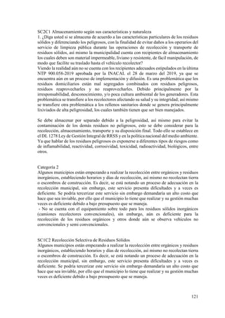 121
SC2C1 Almacenamiento según sus características y naturaleza
1. ¿Diga usted si se almacena de acuerdo a las características particulares de los residuos
sólidos y diferenciando los peligrosos, con la finalidad de evitar daños a los operarios del
servicio de limpieza pública durante las operaciones de recolección y transporte de
residuos sólidos, así mismo la municipalidad cuenta con recipientes de almacenamiento
los cuales deben son material impermeable, liviano y resistente, de fácil manipulación, de
modo que facilite su traslado hasta el vehículo recolector?
Viendo la realidad aún no se cuenta con los recipientes adecuados estipulados en la última
NTP 900.058-2019 aprobada por la INACAL el 28 de marzo del 2019, ya que se
encuentra aún en un proceso de implementación y difusión. Es una problemática que los
residuos domiciliarios están mal segregados combinados con residuos peligrosos,
residuos reaprovecharles y no reaprovecharles. Debido principalmente por la
irresponsabilidad, desconocimiento, y/o poca cultura ambiental de los generadores. Esta
problemática se transfiere a los recolectores afectando su salud y su integridad; así mismo
se transfiere otra problemática a los rellenos sanitarios donde se genera principalmente
lixiviados de alta peligrosidad, los cuales también tienen que ser bien manejados.
Se debe almacenar por separado debido a la peligrosidad, así mismo para evitar la
contaminación de los demás residuos no peligrosos, esto se debe considerar para la
recolección, almacenamiento, transporte y su disposición final. Todo ello se establece en
el DL 1278 Ley de Gestión Integral de RRSS y en la política nacional del medio ambiente.
Ya que hablar de los residuos peligrosos es exponerse a diferentes tipos de riesgos como
de inflamabilidad, reactividad, corrosividad, toxicidad, radioactividad, biológicos, entre
otros.
Categoría 2
Algunos municipios están empezando a realizar la recolección entre orgánicos y residuos
inorgánicos, estableciendo horarios y días de recolección, así mismo no recolectan tierra
o escombros de construcción. Es decir, se está notando un proceso de adecuación en la
recolección municipal, sin embargo, este servicio presenta dificultades y a veces es
deficiente. Se podría tercerizar este servicio sin embargo demandaría un alto costo que
hace que sea inviable, por ello que el municipio lo tiene que realizar y su gestión muchas
veces es deficiente debido a bajo presupuesto que se maneja.
- No se cuenta con el equipamiento sobre todo para los residuos sólidos inorgánicos
(camiones recolectores convencionales), sin embargo, aún es deficiente para la
recolección de los residuos orgánicos y otros donde aún se observa vehículos no
convencionales y semi convencionales.
SC1C2 Recolección Selectiva de Residuos Sólidos
Algunos municipios están empezando a realizar la recolección entre orgánicos y residuos
inorgánicos, estableciendo horarios y días de recolección, así mismo no recolectan tierra
o escombros de construcción. Es decir, se está notando un proceso de adecuación en la
recolección municipal, sin embargo, este servicio presenta dificultades y a veces es
deficiente. Se podría tercerizar este servicio sin embargo demandaría un alto costo que
hace que sea inviable, por ello que el municipio lo tiene que realizar y su gestión muchas
veces es deficiente debido a bajo presupuesto que se maneja.
 