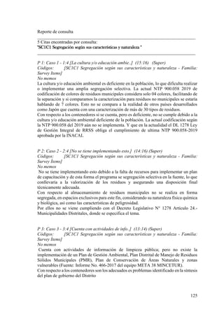 125
Reporte de consulta
______________________________________________________________________
5 Citas encontradas por consulta:
"SC1C1 Segregación según sus características y naturaleza "
______________________________________________________________________
P 1: Caso 1 - 1:4 [La cultura y/o educación ambie..] (15:16) (Super)
Códigos: [SC1C1 Segregación según sus características y naturaleza - Familia:
Survey Items]
No memos
La cultura y/o educación ambiental es deficiente en la población, lo que dificulta realizar
o implementar una amplia segregación selectiva. La actual NTP 900.058 2019 de
codificación de colores de residuos municipales considera solo 04 colores, facilitando de
la separación y si comparamos la caracterización para residuos no municipales se estaría
hablando de 7 colores. Esto no se compara a la realidad de otros países desarrollados
como Japón que cuenta con una caracterización de más de 30 tipos de residuos.
Con respecto a los contenedores si se cuenta, pero es deficiente, no se cumple debido a la
cultura y/o educación ambiental deficiente de la población. La actual codificación según
la NTP 900.058 del 2019 aún no se implementa. Y que en la actualidad el DL 1278 Ley
de Gestión Integral de RRSS obliga el cumplimiento de ultima NTP 900.058-2019
aprobada por la INACAL
P 2: Caso 2 - 2:4 [No se tiene implementando esto.] (14:16) (Super)
Códigos: [SC1C1 Segregación según sus características y naturaleza - Familia:
Survey Ítems]
No memos
No se tiene implementando esto debido a la falta de recursos para implementar un plan
de capacitación y de esta forma el programa se segregación selectiva en la fuente, lo que
conllevaría a la valorización de los residuos y asegurando una disposición final
técnicamente adecuada.
Con respecto al almacenamiento de residuos municipales no se realiza en forma
segregada, en espacios exclusivos para este fin, considerando su naturaleza física química
y biológica, así como las características de peligrosidad.
Por ellos no se viene cumpliendo con el Decreto Legislativo N° 1278 Artículo 24.-
Municipalidades Distritales, donde se especifica el tema.
P 3: Caso 3 - 3:4 [Cuenta con actividades de info..] (13:14) (Super)
Códigos: [SC1C1 Segregación según sus características y naturaleza - Familia:
Survey Ítems]
No memos
Cuenta con actividades de información de limpieza pública; pero no existe la
implementación de un Plan de Gestión Ambiental, Plan Distrital de Manejo de Residuos
Sólidos Municipales (PMR), Plan de Conservación de Áreas Naturales y zonas
vulnerables (Fuente: Informe No. 466-2017 del equipo META 38 MINCETUR).
Con respecto a los contenedores son los adecuados es problemas identificado en la síntesis
del plan de gobierno del Distrito
 