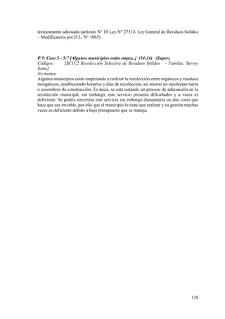 128
técnicamente adecuada (artículo N° 10 Ley N° 27314, Ley General de Residuos Sólidos
– Modificatoria por D.L. N° 1065)
P 5: Caso 5 - 5:7 [Algunos municipios están empez..] (34:34) (Super)
Códigos: [SC1C2 Recolección Selectiva de Residuos Sólidos - Familia: Survey
Ítems]
No memos
Algunos municipios están empezando a realizar la recolección entre orgánicos y residuos
inorgánicos, estableciendo horarios y días de recolección, así mismo no recolectan tierra
o escombros de construcción. Es decir, se está notando un proceso de adecuación en la
recolección municipal, sin embargo, este servicio presenta dificultades y a veces es
deficiente. Se podría tercerizar este servicio sin embargo demandaría un alto costo que
hace que sea inviable, por ello que el municipio lo tiene que realizar y su gestión muchas
veces es deficiente debido a bajo presupuesto que se maneja.
 