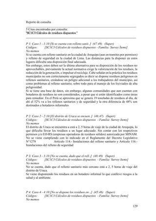 129
Reporte de consulta
______________________________________________________________________
5 Citas encontradas por consulta:
"SC1C3 Cálculos de residuos dispuestos "
______________________________________________________________________
P 1: Caso 1 - 1:10 [Si se cuenta con relleno sanit..] (47:49) (Super)
Códigos: [SC1C3 Cálculos de residuos dispuestos - Familia: Survey Ítems]
No memos
Si se cuenta con relleno sanitario en la ciudad de Arequipa (aun en tramites por permisos)
y relleno de seguridad en la ciudad de Lima. Las distancias para la disponer en estos
lugares dificulta una disposición final adecuada.
Sin embargo, estos deben ser la última alternativa para su disposición de los residuos no
aprovechables, previamente la actual normativa exige la valorización de los residuos, la
reducción de la generación, e impulsar el reciclaje. Cabe señalar en la práctica los residuos
municipales no son correctamente segregados es decir se dispone residuos peligrosos en
rellenos sanitarios, creándose un peligro adicional a los trabajadores del municipio, así
como problemas al relleno sanitario, sobre todo para el manejo de los lixiviados de alta
peligrosidad.
Si se tiene una base de datos, sin embargo, algunas comunidades que aun cuentan con
botaderos de residuos no son considerados, a pesar que si están identificados como áreas
para remediar. En el Perú se aproxima que se genera 19 toneladas de residuos al día, de
ahí el 52% va a los rellenos sanitarios y de seguridad y la otra diferencia de 48% son
destinados a botaderos informales
P 2: Caso 2 - 2:10 [El distrito de Uraca se encuen..] (46:47) (Super)
Códigos: [SC1C3 Cálculos de residuos dispuestos - Familia: Survey Items]
No memos
El distrito de Uraca se encuentra a está a 2, 5 horas de viaje de la ciudad de Arequipa, lo
que dificulta llevar los residuos a un lugar adecuado. Sin contar con los respectivos
permisos y/o EO-RS (empresas operadoras de residuos sólidos) autorizada por MINAM.
No se viene cumpliendo con lo indicado en el Reglamento del Decreto Legislativo
N°1278 Artículo 114.- Instalaciones del relleno sanitario y Artículo 116.-
Instalaciones del relleno de seguridad
P 3: Caso 3 - 3:10 [No se cuenta, dado que el rell..] (48:49) (Super)
Códigos: [SC1C3 Cálculos de residuos dispuestos - Familia: Survey Items]
No memos
No se cuenta, dado que el relleno sanitario más cercano está a 2, 5 horas de viaje del
distrito de Uraca.
Se viene disponiendo los residuos en un botadero informal lo que conlleve riesgos a la
salud y al ambiente.
P 4: Caso 4 - 4:10 [No se dispone los residuos en ..] (45:46) (Super)
Códigos: [SC1C3 Cálculos de residuos dispuestos - Familia: Survey Items]
No memos
 