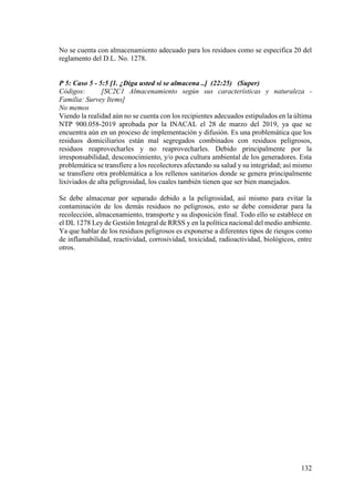 132
No se cuenta con almacenamiento adecuado para los residuos como se especifica 20 del
reglamento del D.L. No. 1278.
P 5: Caso 5 - 5:5 [1. ¿Diga usted si se almacena ..] (22:25) (Super)
Códigos: [SC2C1 Almacenamiento según sus características y naturaleza -
Familia: Survey Items]
No memos
Viendo la realidad aún no se cuenta con los recipientes adecuados estipulados en la última
NTP 900.058-2019 aprobada por la INACAL el 28 de marzo del 2019, ya que se
encuentra aún en un proceso de implementación y difusión. Es una problemática que los
residuos domiciliarios están mal segregados combinados con residuos peligrosos,
residuos reaprovecharles y no reaprovecharles. Debido principalmente por la
irresponsabilidad, desconocimiento, y/o poca cultura ambiental de los generadores. Esta
problemática se transfiere a los recolectores afectando su salud y su integridad; así mismo
se transfiere otra problemática a los rellenos sanitarios donde se genera principalmente
lixiviados de alta peligrosidad, los cuales también tienen que ser bien manejados.
Se debe almacenar por separado debido a la peligrosidad, así mismo para evitar la
contaminación de los demás residuos no peligrosos, esto se debe considerar para la
recolección, almacenamiento, transporte y su disposición final. Todo ello se establece en
el DL 1278 Ley de Gestión Integral de RRSS y en la política nacional del medio ambiente.
Ya que hablar de los residuos peligrosos es exponerse a diferentes tipos de riesgos como
de inflamabilidad, reactividad, corrosividad, toxicidad, radioactividad, biológicos, entre
otros.
 
