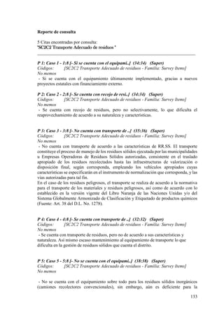 133
Reporte de consulta
5 Citas encontradas por consulta:
"SC2C2 Transporte Adecuado de residuos "
______________________________________________________________________
P 1: Caso 1 - 1:8 [- Si se cuenta con el equipami..] (34:34) (Super)
Códigos: [SC2C2 Transporte Adecuado de residuos - Familia: Survey Items]
No memos
- Si se cuenta con el equipamiento últimamente implementado, gracias a nuevos
proyectos estatales con financiamiento externo.
P 2: Caso 2 - 2:8 [- Se cuenta con recojo de resi..] (34:34) (Super)
Códigos: [SC2C2 Transporte Adecuado de residuos - Familia: Survey Items]
No memos
- Se cuenta con recojo de residuos, pero no selectivamente, lo que dificulta el
reaprovechamiento de acuerdo a su naturaleza y características.
P 3: Caso 3 - 3:8 [- No cuenta con transporte de ..] (35:36) (Super)
Códigos: [SC2C2 Transporte Adecuado de residuos - Familia: Survey Items]
No memos
- No cuenta con transporte de acuerdo a las características de RR.SS. El transporte
constituye el proceso de manejo de los residuos sólidos ejecutada por las municipalidades
u Empresas Operadoras de Residuos Sólidos autorizadas, consistente en el traslado
apropiado de los residuos recolectados hasta las infraestructuras de valorización o
disposición final, según corresponda, empleando los vehículos apropiados cuyas
características se especificarán en el instrumento de normalización que corresponda, y las
vías autorizadas para tal fin.
En el caso de los residuos peligrosos, el transporte se realiza de acuerdo a la normativa
para el transporte de los materiales y residuos peligrosos, así como de acuerdo con lo
establecido en la versión vigente del Libro Naranja de las Naciones Unidas y/o del
Sistema Globalmente Armonizado de Clasificación y Etiquetado de productos químicos
(Fuente: Art. 38 del D.L. No. 1278).
P 4: Caso 4 - 4:8 [- Se cuenta con transporte de ..] (32:32) (Super)
Códigos: [SC2C2 Transporte Adecuado de residuos - Familia: Survey Items]
No memos
- Se cuenta con transporte de residuos, pero no de acuerdo a sus características y
naturaleza. Así mismo escaso mantenimiento al equipamiento de transporte lo que
dificulta en la gestión de residuos sólidos que cuenta el distrito.
P 5: Caso 5 - 5:8 [- No se cuenta con el equipami..] (38:38) (Super)
Códigos: [SC2C2 Transporte Adecuado de residuos - Familia: Survey Items]
No memos
- No se cuenta con el equipamiento sobre todo para los residuos sólidos inorgánicos
(camiones recolectores convencionales), sin embargo, aún es deficiente para la
 