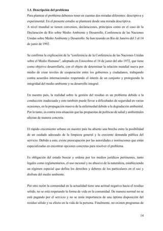 14
1.1. Descripción del problema
Para plantear el problema debemos tener en cuentas dos miradas diferentes: descriptiva y
experimental. En el presente estudio se planteará desde una mirada descriptiva.
A nivel mundial se tienen convenios, declaraciones, principios como en el caso de la
Declaración de Río sobre Medio Ambiente y Desarrollo, Conferencia de las Naciones
Unidas sobre Medio Ambiente y Desarrollo. Se han reunido en Río de Janeiro del 3 al 14
de junio de 1992.
Se confirma la explicación de la “conferencia de la Conferencia de las Naciones Unidas
sobre el Medio Humano”, adoptado en Estocolmo el 16 de junio del año 1972, que tiene
como objetivo desarrollarla, con el objeto de determinar la relación mundial nueva por
medio de crear niveles de cooperación entre los gobiernos y ciudadanos, trabajando
contra acuerdos internacionales respetando el interés de un conjunto y protegiendo la
integridad del medio ambiente y su desarrollo integral.
En nuestro país, la realidad sobre la gestión del residuo es un problema debido a la
conducción inadecuada y esto también puede llevar a dificultades de seguridad en varias
ocasiones, en la propagación masiva de la enfermedad debido a la degradación ambiental.
Por lo tanto, es contra esta situación que las propuestas de políticas de salud y ambientales
afectan de manera concreta.
El rápido crecimiento urbano en nuestro país ha abierto una brecha entre la posibilidad
de un cuidado adecuado de la limpieza general y la creciente demanda pública del
servicio. Debido a esto, existe preocupación por las autoridades e instituciones que están
especializadas en encontrar opciones concretas para resolver el problema.
Es obligación del estado buscar y ordena por los medios jurídicos pertinentes, tanto
legales como reglamentarios, el uso racional y no abusivo de la naturaleza, estableciendo
un régimen especial que defina los derechos y deberes de los particulares en el uso y
disfrute del medio ambiente.
Por otra razón la comunidad en la actualidad tiene una actitud negativa hacia el residuo
sólido, no se está respetando la forma de vida en la comunidad. De manera normal no se
está pagando por el servicio y no se resta importancia de una óptima disposición del
residuo sólido y su efecto en la vida de la persona. Finalmente, no existen programas de
 