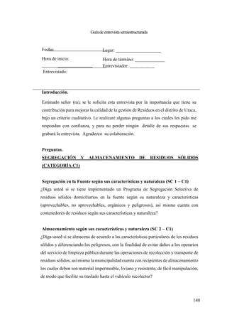 140
Guíadeentrevistasemiestructurada
Fecha:
Hora de inicio:
Entrevistado:
Lugar:
Hora de término: _____________
Entrevistador:
Introducción.
Estimado señor (ra), se le solicita esta entrevista por la importancia que tiene su
contribución para mejorar la calidad de la gestión de Residuos en el distrito de Uraca,
bajo un criterio cualitativo. Le realizaré algunas preguntas a los cuales les pido me
respondan con confianza, y para no perder ningún detalle de sus respuestas se
grabará la entrevista. Agradezco su colaboración.
Preguntas.
SEGREGACIÓN Y ALMACENAMIENTO DE RESIDUOS SÓLIDOS
(CATEGORÍA C1)
Segregación en la Fuente según sus características y naturaleza (SC 1 – C1)
¿Diga usted si se tiene implementado un Programa de Segregación Selectiva de
residuos sólidos domiciliarios en la fuente según su naturaleza y características
(aprovechables, no aprovechables, orgánicos y peligrosos), así mismo cuenta con
contenedores de residuos según sus características y naturaleza?
Almacenamiento según sus características y naturaleza (SC 2 – C1)
¿Diga usted si se almacena de acuerdo a las características particulares de los residuos
sólidos y diferenciando los peligrosos, con la finalidad de evitar daños a los operarios
del servicio de limpieza pública durante las operaciones de recolección y transporte de
residuos sólidos, así mismo la municipalidad cuenta con recipientes de almacenamiento
los cuales deben son material impermeable, liviano y resistente, de fácil manipulación,
de modo que facilite su traslado hasta el vehículo recolector?
 