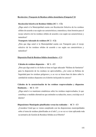 141
Recolección y Transporte de Residuos sólidos domiciliarios (Categoría C 2)
Recolección Selectiva de Residuos Sólidos (SC 1 – C2)
¿Diga usted si la Municipalidad cuenta con Recolección Selectiva de los residuos
sólidos de acuerdo a sus según sus características y naturaleza y tiene horarios para el
recojo selectivo de los residuos sólidos de acuerdo a sus según sus características y
naturaleza?
Transporte Adecuado de residuos (SC 2 – C2)
¿Para que diga usted si la Municipalidad cuenta con Transporte para el recojo
selectivo de los residuos sólidos de acuerdo a sus según sus características y
naturaleza?
Disposición Final de Residuos Sólidos domiciliarios – C 3
Cálculos de residuos dispuestos – SC 1 – C3
¿Para que diga usted si a la fecha se tiene un lugar adecuado “Relleno de Sanitarios”
para la disposición de los residuos no aprovechables, ¿Así como un Relleno de
Seguridad para los residuos peligrosos y a su vez se tienen base de datos sobre la
cantidad de residuos dispuestos en el distrito incluyendo los anexos?
Cálculos de la caracterización de los residuos reaprovechados y dispuestos
finalmente. – SC 2 – C3
¿Diga usted si se mantienen estadísticas sobre los residuos reaprovechados, lo que
contribuye a medidas alternativas que estimulen su reducción, reuso y reciclaje en el
distrito?
Disposiciones Municipales planificadas versus las realizadas – SC 3 – C3
¿Considera Usted que se vienen cumpliendo con las disposiciones municipalidades
sobre el tema de residuos planificadas en el año?, y a su vez se viene aplicando toda
su normativa de Gestión de Residuos Sólidos en el Distrito?
 