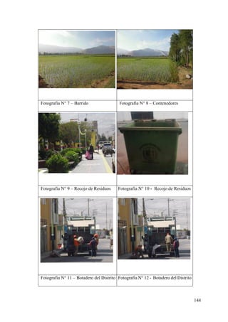 144
Fotografia N° 7 – Barrido Fotografia N° 8 – Contenedores
Fotografia N° 9 – Recojo de Residuos Fotografia N° 10 - Recojo de Residuos
Fotografia N° 11 – Botadero del Distrito Fotografia N° 12 - Botadero del Distrito
 