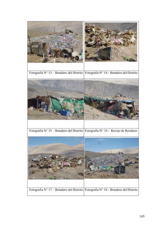 145
Fotografia N° 13 – Botadero del Distrito Fotografia N° 14 - Botadero del Distrito
Fotografia N° 15 – Botadero del Distrito Fotografia N° 16 - Recojo de Residuos
Fotografia N° 17 – Botadero del Distrito Fotografia N° 18 - Botadero del Distrito
 