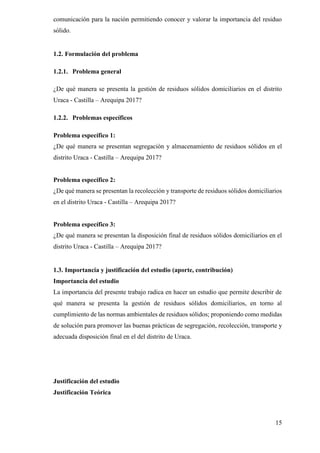 15
comunicación para la nación permitiendo conocer y valorar la importancia del residuo
sólido.
1.2. Formulación del problema
1.2.1. Problema general
¿De qué manera se presenta la gestión de residuos sólidos domiciliarios en el distrito
Uraca - Castilla – Arequipa 2017?
1.2.2. Problemas específicos
Problema específico 1:
¿De qué manera se presentan segregación y almacenamiento de residuos sólidos en el
distrito Uraca - Castilla – Arequipa 2017?
Problema específico 2:
¿De qué manera se presentan la recolección y transporte de residuos sólidos domiciliarios
en el distrito Uraca - Castilla – Arequipa 2017?
Problema específico 3:
¿De qué manera se presentan la disposición final de residuos sólidos domiciliarios en el
distrito Uraca - Castilla – Arequipa 2017?
1.3. Importancia y justificación del estudio (aporte, contribución)
Importancia del estudio
La importancia del presente trabajo radica en hacer un estudio que permite describir de
qué manera se presenta la gestión de residuos sólidos domiciliarios, en torno al
cumplimiento de las normas ambientales de residuos sólidos; proponiendo como medidas
de solución para promover las buenas prácticas de segregación, recolección, transporte y
adecuada disposición final en el del distrito de Uraca.
Justificación del estudio
Justificación Teórica
 