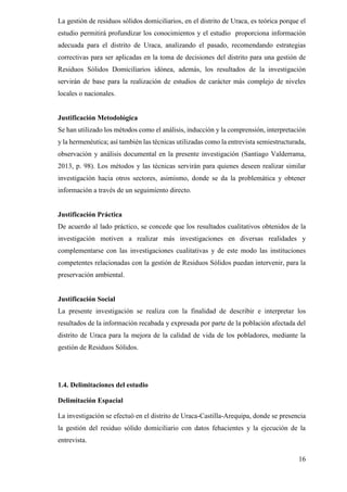 16
La gestión de residuos sólidos domiciliarios, en el distrito de Uraca, es teórica porque el
estudio permitirá profundizar los conocimientos y el estudio proporciona información
adecuada para el distrito de Uraca, analizando el pasado, recomendando estrategias
correctivas para ser aplicadas en la toma de decisiones del distrito para una gestión de
Residuos Sólidos Domiciliarios idónea, además, los resultados de la investigación
servirán de base para la realización de estudios de carácter más complejo de niveles
locales o nacionales.
Justificación Metodológica
Se han utilizado los métodos como el análisis, inducción y la comprensión, interpretación
y la hermenéutica; así también las técnicas utilizadas como la entrevista semiestructurada,
observación y análisis documental en la presente investigación (Santiago Valderrama,
2013, p. 98). Los métodos y las técnicas servirán para quienes deseen realizar similar
investigación hacia otros sectores, asimismo, donde se da la problemática y obtener
información a través de un seguimiento directo.
Justificación Práctica
De acuerdo al lado práctico, se concede que los resultados cualitativos obtenidos de la
investigación motiven a realizar más investigaciones en diversas realidades y
complementarse con las investigaciones cualitativas y de este modo las instituciones
competentes relacionadas con la gestión de Residuos Sólidos puedan intervenir, para la
preservación ambiental.
Justificación Social
La presente investigación se realiza con la finalidad de describir e interpretar los
resultados de la información recabada y expresada por parte de la población afectada del
distrito de Uraca para la mejora de la calidad de vida de los pobladores, mediante la
gestión de Residuos Sólidos.
1.4. Delimitaciones del estudio
Delimitación Espacial
La investigación se efectuó en el distrito de Uraca-Castilla-Arequipa, donde se presencia
la gestión del residuo sólido domiciliario con datos fehacientes y la ejecución de la
entrevista.
 