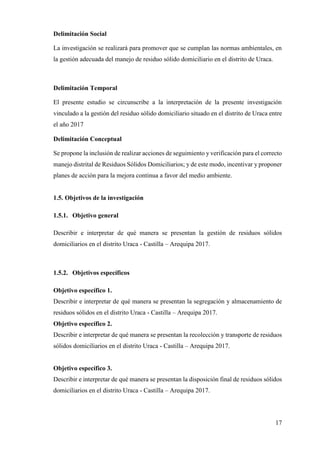17
Delimitación Social
La investigación se realizará para promover que se cumplan las normas ambientales, en
la gestión adecuada del manejo de residuo sólido domiciliario en el distrito de Uraca.
Delimitación Temporal
El presente estudio se circunscribe a la interpretación de la presente investigación
vinculado a la gestión del residuo sólido domiciliario situado en el distrito de Uraca entre
el año 2017
Delimitación Conceptual
Se propone la inclusión de realizar acciones de seguimiento y verificación para el correcto
manejo distrital de Residuos Sólidos Domiciliarios; y de este modo, incentivar y proponer
planes de acción para la mejora continua a favor del medio ambiente.
1.5. Objetivos de la investigación
1.5.1. Objetivo general
Describir e interpretar de qué manera se presentan la gestión de residuos sólidos
domiciliarios en el distrito Uraca - Castilla – Arequipa 2017.
1.5.2. Objetivos específicos
Objetivo específico 1.
Describir e interpretar de qué manera se presentan la segregación y almacenamiento de
residuos sólidos en el distrito Uraca - Castilla – Arequipa 2017.
Objetivo específico 2.
Describir e interpretar de qué manera se presentan la recolección y transporte de residuos
sólidos domiciliarios en el distrito Uraca - Castilla – Arequipa 2017.
Objetivo específico 3.
Describir e interpretar de qué manera se presentan la disposición final de residuos sólidos
domiciliarios en el distrito Uraca - Castilla – Arequipa 2017.
 