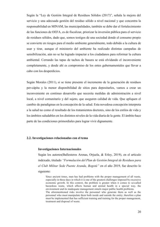 20
Según la “Ley de Gestión Integral de Residuos Sólidos (2017)”, señala la mejora del
servicio y una adecuada gestión del residuo sólido a nivel nacional y que concentra la
responsabilidad en MINAM, las municipalidades, también se debe dar el fortalecimiento
de las funciones de OEFA, es de fiscalizar, priorizar la inversión pública para el servicio
de residuos sólidos, dado que, somos testigos de una sociedad donde el consumo propio
se convierte en riesgos para el medio ambiente generalmente, todo debido a la cultura de
usar y tirar, aunque el ministerio del ambiente ha realizado distintas campañas de
sensibilización, aún no se ha logrado impactar a los ciudadanos para reformar la cultura
ambiental. Cerrando las tapas de tachos de basura se está olvidando el inconveniente
completamente, y desde ahí es compromiso de los entes gubernamentales que llevar a
cabo con los desperdicios.
Según Morales (2011), si se tiene presente el incremento de la generación de residuos
per-cápita y la menor disponibilidad de sitios para depositarlos, vamos a crear un
inconveniente en continuo desarrollo que necesita medidas de administración a nivel
local, a nivel comunitario y del sujeto, que aseguren calidad de vida. Que apliquen el
cambio de paradigmas en la concepción de la salud. Esta novedosa concepción interpreta
a la salud no como el resultado de los tratamientos doctores, sino de los estilos de vida y
los ámbitos saludables en los distintos niveles de la vida diaria de la gente. El ámbito hace
parte de las condiciones primordiales para lograr vivir dignamente.
2.2. Investigaciones relacionadas con el tema
Investigaciones Internacionales
Según los autores(Ballesteros Arenas, Orjuela, & Erley, 2019), en el artículo
indexado, titulado “Formulación del Plan de Gestión Integral de Residuos para
el Club Militar Sede Puente Aranda, Bogotá” en el año 2019, fue descrito lo
siguiente:
Since ancient times, man has had problems with the proper management of all waste,
especially in these days in which it is one of the greatest challenges imposed by excessive
economic growth. In this context, the problem is greater when it comes to so-called
hazardous waste, which affects human and animal health in a special way, the
environment and its inadequate management entails major public health problems.
The aforementioned risks involve the personnel who generate them as well as the
personnel who must manipulate them both inside and outside the entity; therefore a plan
must be implemented that has sufficient training and training for the proper management,
treatment and disposal of waste.
 