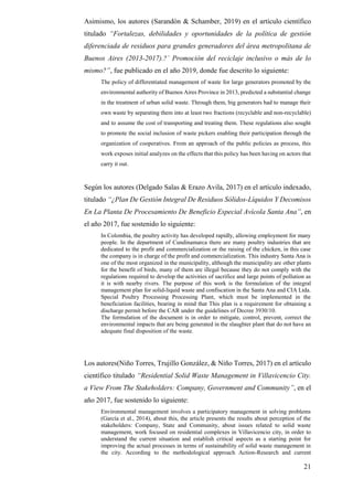 21
Asimismo, los autores (Sarandón & Schamber, 2019) en el artículo científico
titulado “Fortalezas, debilidades y oportunidades de la política de gestión
diferenciada de residuos para grandes generadores del área metropolitana de
Buenos Aires (2013-2017).?` Promoción del reciclaje inclusivo o más de lo
mismo?”, fue publicado en el año 2019, donde fue descrito lo siguiente:
The policy of differentiated management of waste for large generators promoted by the
environmental authority of Buenos Aires Province in 2013, predicted a substantial change
in the treatment of urban solid waste. Through them, big generators had to manage their
own waste by separating them into at least two fractions (recyclable and non-recyclable)
and to assume the cost of transporting and treating them. These regulations also sought
to promote the social inclusion of waste pickers enabling their participation through the
organization of cooperatives. From an approach of the public policies as process, this
work exposes initial analyzes on the effects that this policy has been having on actors that
carry it out.
Según los autores (Delgado Salas & Erazo Avila, 2017) en el artículo indexado,
titulado “¿Plan De Gestión Integral De Residuos Sólidos-Líquidos Y Decomisos
En La Planta De Procesamiento De Beneficio Especial Avícola Santa Ana”, en
el año 2017, fue sostenido lo siguiente:
In Colombia, the poultry activity has developed rapidly, allowing employment for many
people. In the department of Cundinamarca there are many poultry industries that are
dedicated to the profit and commercialization or the raising of the chicken, in this case
the company is in charge of the profit and commercialization. This industry Santa Ana is
one of the most organized in the municipality, although the municipality are other plants
for the benefit of birds, many of them are illegal because they do not comply with the
regulations required to develop the activities of sacrifice and large points of pollution as
it is with nearby rivers. The purpose of this work is the formulation of the integral
management plan for solid-liquid waste and confiscation in the Santa Ana and CIA Ltda.
Special Poultry Processing Processing Plant, which must be implemented in the
beneficiation facilities, bearing in mind that This plan is a requirement for obtaining a
discharge permit before the CAR under the guidelines of Decree 3930/10.
The formulation of the document is in order to mitigate, control, prevent, correct the
environmental impacts that are being generated in the slaughter plant that do not have an
adequate final disposition of the waste.
Los autores(Niño Torres, Trujillo González, & Niño Torres, 2017) en el artículo
científico titulado “Residential Solid Waste Management in Villavicencio City.
a View From The Stakeholders: Company, Government and Community”, en el
año 2017, fue sostenido lo siguiente:
Environmental management involves a participatory management in solving problems
(García et al., 2014), about this, the article presents the results about perception of the
stakeholders: Company, State and Community, about issues related to solid waste
management, work focused on residential complexes in Villavicencio city, in order to
understand the current situation and establish critical aspects as a starting point for
improving the actual processes in terms of sustainability of solid waste management in
the city. According to the methodological approach Action-Research and current
 