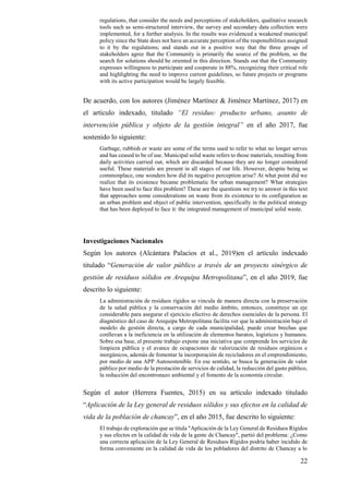 22
regulations, that consider the needs and perceptions of stakeholders, qualitative research
tools such as semi-structured interview, the survey and secondary data collection were
implemented, for a further analysis. In the results was evidenced a weakened municipal
policy since the State does not have an accurate perception of the responsibilities assigned
to it by the regulations; and stands out in a positive way that the three groups of
stakeholders agree that the Community is primarily the source of the problem, so the
search for solutions should be oriented in this direction. Stands out that the Community
expresses willingness to participate and cooperate in 88%, recognizing their critical role
and highlighting the need to improve current guidelines, so future projects or programs
with its active participation would be largely feasible.
De acuerdo, con los autores (Jiménez Martínez & Jiménez Martínez, 2017) en
el artículo indexado, titulado “El residuo: producto urbano, asunto de
intervención pública y objeto de la gestión integral” en el año 2017, fue
sostenido lo siguiente:
Garbage, rubbish or waste are some of the terms used to refer to what no longer serves
and has ceased to be of use. Municipal solid waste refers to those materials, resulting from
daily activities carried out, which are discarded because they are no longer considered
useful. These materials are present in all stages of our life. However, despite being so
commonplace, one wonders how did its negative perception arise? At what point did we
realize that its existence became problematic for urban management? What strategies
have been used to face this problem? These are the questions we try to answer in this text
that approaches some considerations on waste from its existence to its configuration as
an urban problem and object of public intervention, specifically in the political strategy
that has been deployed to face it: the integrated management of municipal solid waste.
Investigaciones Nacionales
Según los autores (Alcántara Palacios et al., 2019)en el artículo indexado
titulado “Generación de valor público a través de un proyecto sinérgico de
gestión de residuos sólidos en Arequipa Metropolitana”, en el año 2019, fue
descrito lo siguiente:
La administración de residuos rígidos se vincula de manera directa con la preservación
de la salud pública y la conservación del medio ámbito, entonces, constituye un eje
considerable para asegurar el ejercicio efectivo de derechos esenciales de la persona. El
diagnóstico del caso de Arequipa Metropolitana facilita ver que la administración bajo el
modelo de gestión directa, a cargo de cada municipalidad, puede crear brechas que
conllevan a la ineficiencia en la utilización de elementos baratos, logísticos y humanos.
Sobre esa base, el presente trabajo expone una iniciativa que comprende los servicios de
limpieza pública y el avance de ocupaciones de valorización de residuos orgánicos e
inorgánicos, además de fomentar la incorporación de recicladores en el emprendimiento,
por medio de una APP Autosostenible. En ese sentido, se busca la generación de valor
público por medio de la prestación de servicios de calidad, la reducción del gasto público,
la reducción del encontronazo ambiental y el fomento de la economía circular.
Según el autor (Herrera Fuentes, 2015) en su artículo indexado titulado
“Aplicación de la Ley general de residuos sólidos y sus efectos en la calidad de
vida de la población de chancay”, en el año 2015, fue descrito lo siguiente:
El trabajo de exploración que se titula "Aplicación de la Ley General de Residuos Rígidos
y sus efectos en la calidad de vida de la gente de Chancay", partió del problema: ¿Como
una correcta aplicación de la Ley General de Residuos Rígidos podría haber incidido de
forma conveniente en la calidad de vida de los pobladores del distrito de Chancay a lo
 