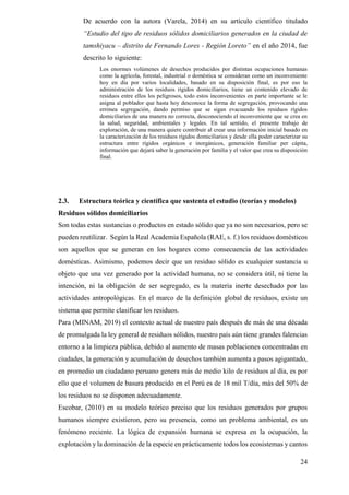 24
De acuerdo con la autora (Varela, 2014) en su artículo científico titulado
“Estudio del tipo de residuos sólidos domiciliarios generados en la ciudad de
tamshiyacu – distrito de Fernando Lores - Región Loreto” en el año 2014, fue
descrito lo siguiente:
Los enormes volúmenes de desechos producidos por distintas ocupaciones humanas
como la agrícola, forestal, industrial o doméstica se consideran como un inconveniente
hoy en día por varios localidades, basado en su disposición final, es por eso la
administración de los residuos rígidos domiciliarios, tiene un contenido elevado de
residuos entre ellos los peligrosos, todo estos inconvenientes en parte importante se le
asigna al poblador que hasta hoy desconoce la forma de segregación, provocando una
errónea segregación, dando permiso que se sigan evacuando los residuos rígidos
domiciliarios de una manera no correcta, desconociendo el inconveniente que se crea en
la salud, seguridad, ambientales y legales. En tal sentido, el presente trabajo de
exploración, de una manera quiere contribuir al crear una información inicial basado en
la caracterización de los residuos rígidos domiciliarios y desde ella poder caracterizar su
estructura entre rígidos orgánicos e inorgánicos, generación familiar per cápita,
información que dejará saber la generación por familia y el valor que crea su disposición
final.
2.3. Estructura teórica y científica que sustenta el estudio (teorías y modelos)
Residuos sólidos domiciliarios
Son todas estas sustancias o productos en estado sólido que ya no son necesarios, pero se
pueden reutilizar. Según la Real Academia Española (RAE, s. f.) los residuos domésticos
son aquellos que se generan en los hogares como consecuencia de las actividades
domésticas. Asimismo, podemos decir que un residuo sólido es cualquier sustancia u
objeto que una vez generado por la actividad humana, no se considera útil, ni tiene la
intención, ni la obligación de ser segregado, es la materia inerte desechado por las
actividades antropológicas. En el marco de la definición global de residuos, existe un
sistema que permite clasificar los residuos.
Para (MINAM, 2019) el contexto actual de nuestro país después de más de una década
de promulgada la ley general de residuos sólidos, nuestro país aún tiene grandes falencias
entorno a la limpieza pública, debido al aumento de masas poblaciones concentradas en
ciudades, la generación y acumulación de desechos también aumenta a pasos agigantado,
en promedio un ciudadano peruano genera más de medio kilo de residuos al día, es por
ello que el volumen de basura producido en el Perú es de 18 mil T/día, más del 50% de
los residuos no se disponen adecuadamente.
Escobar, (2010) en su modelo teórico preciso que los residuos generados por grupos
humanos siempre existieron, pero su presencia, como un problema ambiental, es un
fenómeno reciente. La lógica de expansión humana se expresa en la ocupación, la
explotación y la dominación de la especie en prácticamente todos los ecosistemas y cantos
 