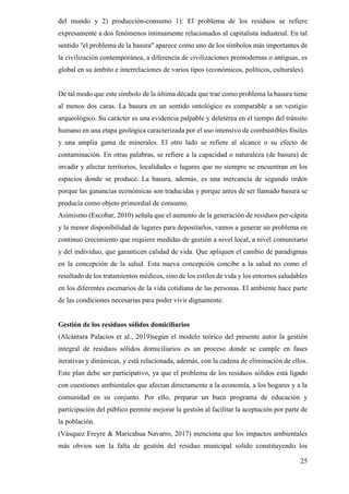 25
del mundo y 2) producción-consumo 1): El problema de los residuos se refiere
expresamente a dos fenómenos íntimamente relacionados al capitalista industrial. En tal
sentido "el problema de la basura" aparece como uno de los símbolos más importantes de
la civilización contemporánea, a diferencia de civilizaciones premodernas o antiguas, es
global en su ámbito e interrelaciones de varios tipos (económicos, políticos, culturales).
De tal modo que este símbolo de la última década que trae como problema la basura tiene
al menos dos caras. La basura en un sentido ontológico es comparable a un vestigio
arqueológico. Su carácter es una evidencia palpable y deletérea en el tiempo del tránsito
humano en una etapa geológica caracterizada por el uso intensivo de combustibles fósiles
y una amplia gama de minerales. El otro lado se refiere al alcance o su efecto de
contaminación. En otras palabras, se refiere a la capacidad o naturaleza (de basura) de
invadir y afectar territorios, localidades o lugares que no siempre se encuentran en los
espacios donde se produce. La basura, además, es una mercancía de segundo orden
porque las ganancias económicas son traducidas y porque antes de ser llamado basura se
producía como objeto primordial de consumo.
Asimismo (Escobar, 2010) señala que el aumento de la generación de residuos per-cápita
y la menor disponibilidad de lugares para depositarlos, vamos a generar un problema en
continuo crecimiento que requiere medidas de gestión a nivel local, a nivel comunitario
y del individuo, que garanticen calidad de vida. Que apliquen el cambio de paradigmas
en la concepción de la salud. Esta nueva concepción concibe a la salud no como el
resultado de los tratamientos médicos, sino de los estilos de vida y los entornos saludables
en los diferentes escenarios de la vida cotidiana de las personas. El ambiente hace parte
de las condiciones necesarias para poder vivir dignamente.
Gestión de los residuos sólidos domiciliarios
(Alcántara Palacios et al., 2019)según el modelo teórico del presente autor la gestión
integral de residuos sólidos domiciliarios es un proceso donde se cumple en fases
iterativas y dinámicas, y está relacionada, además, con la cadena de eliminación de ellos.
Este plan debe ser participativo, ya que el problema de los residuos sólidos está ligado
con cuestiones ambientales que afectan directamente a la economía, a los hogares y a la
comunidad en su conjunto. Por ello, preparar un buen programa de educación y
participación del público permite mejorar la gestión al facilitar la aceptación por parte de
la población.
(Vásquez Freyre & Maricahua Navarro, 2017) menciona que los impactos ambientales
más obvios son la falta de gestión del residuo municipal solido constituyendo los
 