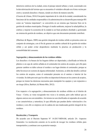 26
deterioros estéticos de la ciudad, como el paisaje natural urbano y rural, ocasionado con
la desvalorización del terreno que se encuentra el vertedero ubicado en el área vecina por
cierre y acumula desechos o basura, siendo un efecto de manera sencilla.
(Cáceres & Liliana, 2016) Una parte importante de la vida de la ciudad, considerando las
funciones de las unidades responsables si la administración se desarrolla para manejar RS
como un "sistema importante", se convertiría en un sistema que funcione bien en la
gestión de residuos municipales. Proteger el medio ambiente, mejorar la salud pública, la
estética y mejorar la economía de la ciudad es un buen producto diseñado y gestionado
un sistema de gestión de residuos, un objetivo que este documento pretende contribuir.
(Martínez & Bigues, 2009) una gestión integrada de residuo sólido se presenta como un
conjunto de estrategias, con el fin de generar un cambio cultural de la gestión de residuo
sólido y así poder evitar desperdicios mediante la practica en producción y la
sostenibilidad del consumo.
Segregación y almacenamiento de los residuos sólidos
Los desechos o la basura de los hogares deben ser depositada y clasificada en bolsa de
plástico o en caja de cartón sellada en el contenedor de centros de acopios, por ello para
generar cambios se debe colocar el residuo a un lugar distinto al contenedor, porque se
debe favorecer en vectores de alguna enfermedad. Asimismo, se debe dar detalle a utilizar
los centros de acopios, como el contenedor presente en el camino o interior de las
viviendas. Se debe prevenir que los niños no depositen la basura en los centros de acopios,
porque no tienen las destrezas necesarias para manipular los equipos y son expuestos a
un riesgo (Silva, Barbieri, & Monte-Mór, 2012).
Con respecto a la segregación y almacenamiento de residuos sólidos en el distrito de
Uraca – Corire, se viene recogiendo tres veces a la semana, pero cabe indicar que en
algunos anexos nos son atendidos. Así mismo no son clasificados ni separados de acuerdo
a sus características y naturaleza, lo que dificulta que puedan darles valorización a los
residuos y con ello se empieza con la cadena de una inadecuada gestión integral de los
residuos.
Recolección y Transporte
De acuerdo con el Decreto Supremo N° 14-2017-MINAM, artículo 28.- Aspectos
Generales: La recolección consiste en la acción de recoger los residuos sólidos para
transportarlos y continuar con su posterior manejo.
 