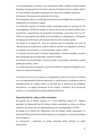 27
Las municipalidades, de acuerdo a sus competencias, deben establecer progresivamente
Programas de Segregación en la Fuente y Recolección Selectiva de los residuos sólidos,
los cuales deberán contemplar expresamente las rutas de las unidades vehiculares,
los horarios y frecuencias en la prestación del servicio.
Estos programas deben ser establecidos de acuerdo a las necesidades de su jurisdicción y
cumpliendo con la normativa vigente.
La recolección selectiva de residuos sólidos municipales podrá ser realizada por las
municipalidades, EO-RS que integran el sistema del servicio de limpieza pública de la
jurisdicción y organizaciones de recicladores formalizados, en el marco de la Ley N°
29419, Ley que regula las actividades de los recicladores y su Reglamento, y el Programa
de Segregación en la Fuente y Recolección Selectiva de los residuos sólidos.
Así mismo en el artículo 29.- Tipos de vehículos para la recolección: Los tipos de
vehículos para la recolección de residuos sólidos de acuerdo a su capacidad se clasifican
en vehículos convencionales y no convencionales, según se indica:
a) Vehículos convencionales: Camiones compactadores, camiones barandas, camiones
para contenedores de gran capacidad y camiones similares.
b) Vehículos no convencionales: Triciclos (a pedal y motorizado), motofurgón, carretas
jaladas por acémilas y botes.
Las condiciones para la circulación y uso de los vehículos se rigen por lo dispuesto en las
normas en materia de transporte.
En el distrito de Uraca no se cuenta con el programa de recolección selectiva, así mismo
no se ha implementado un plan de capacitación y sensibilización a la población sobre la
adecuada gestión de residuos sólidos, lo cual hace que la mayoría de los pobladores
desconozcan y no tengan información de las ventajas y beneficios de la recolección
selectiva y su importancia en la gestión ambiental del distrito.
Disposición final de residuos sólidos municipales
De acuerdo con el Decreto Supremo N° 14-2017-MINAM, artículo 41.- Aspectos
generales: La disposición final de residuos sólidos municipales se realiza en rellenos
sanitarios, los mismos que son implementados por las municipalidades o EO-RS.
Se detalla en el artículo 42.- Disposición final de residuos sólidos municipales: La
disposición final de los residuos sólidos peligrosos, no peligrosos y residuos provenientes
de actividades de
la construcción y demolición de gestión municipal deben realizarse en celdas
diferenciadas.
 