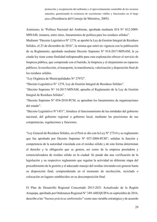 29
protección y recuperación del ambiente y el aprovechamiento sostenible de los recursos
naturales, garantizando la existencia de ecosistemas viables y funcionales en el largo
plazo.(Presidencia del Consejo de Ministros, 2005).
Asimismo, la “Política Nacional del Ambiente, aprobada mediante D.S N° 012-2009-
MINAM, instaura, entre otros, lineamientos de política para los residuos sólidos”.
Mediante “Decreto Legislativo Nº 1278, se aprobó la Ley de Gestión Integral de Residuos
Sólidos, el 23 de diciembre de 2016”, la misma que entró en vigencia con la publicación
de su Reglamento, aprobado mediante Decreto Supremo N° 014-2017-MINAM; la ya
citada ley tiene como finalidad indispensable para esta exploración ofrecer el servicio de
limpieza pública, que comprende con el barrido, la limpieza y el alojamiento en espacios
públicos, la recolección, el transporte, la transferencia, valorización y disposición final de
los residuos sólidos.
“Ley Orgánica de Municipalidades N° 27972”.
“Decreto Legislativo N° 1278, Ley de Gestión Integral de Residuos Sólidos”.
“Decreto Supremo N° 14-2017-MINAM, aprueba el Reglamento de la Ley de Gestión
Integral de Residuos Sólidos”.
“Decreto Supremo N° 054-2018-PCM, se aprueban los lineamientos de organizaciones
del estado”.
“Decreto Legislativo N°1451”, fortalece el funcionamiento de las entidades del gobierno
nacional, del gobierno regional o gobierno local, mediante las precisiones de sus
competencias, regulaciones y funciones.
“Ley General de Residuos Sólidos, en el Perú se dio con la Ley Nº 27314 y su reglamento
que fue aprobado por Decreto Supremo Nº 057-2004-PCM”; señalan la función y
competencia de la autoridad vinculada con el residuo sólido y de esta forma determinan
el derecho y la obligación que se genera, así como de la empresa prestadora y
comercializadora de residuo sólido en la ciudad. Se puede dar una verificación de la
legislación y su respectivo reglamento que regulan la actividad en diferente etapa del
procedimiento de la gestión y el adecuado manejo del residuo iniciando con generar hasta
su disposición final, comprendiendo en el momento de recolección, reciclado o
colocación en lugares establecidos en su descomposición final.
El Plan de Desarrollo Regional Concertado 2013-2021 Actualizado de la Región
Arequipa, aprobado por Ordenanza Regional N° 349-AREQUIPA en septiembre de 2016,
describe a las “buenas prácticas ambientales” como una variable estratégica y de acuerdo
 