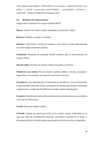 30
a ello, plantea como objetivo “Desarrollar la eco-eficiente y competitividad del sector
público y privado, promoviendo potencialidades y oportunidades económicas y
ambientales” (Gobierno Regional de Arequipa, 2016)
2.4. Definición de términos básicos
Según la Real Academia de la Lengua Española (RAE):
Basura: Sinónimo de residuos sólidos municipales y de desechos sólidos.
Basurero: Botadero, vertedero o vaciadero.
Botadero: Lugar donde se arrojan los residuos a cielo abierto en forma indiscriminada
sin recibir ningún tratamiento sanitario.
Contenedor: Recipiente de capacidad variable empleado para el almacenamiento de
residuos sólidos.
Desecho sólido: Sinónimo de residuos sólidos municipales y de basura.
Entidad de aseo urbano: Persona natural o jurídica, pública o privada, encargada o
responsable en un municipio de la prestación del servicio de aseo.
Escombrera: Área destinada para la eliminación de escombros y restos de demolición
no aprovechables (materiales inertes), que pueden ser naturales (por ejemplo, hondonadas
o depresiones) o creadas por el hombre (por ejemplo, canteras abandonadas).
Escombro: Desecho proveniente de las construcciones y demoliciones de casas, edificios
y otro tipo de edificaciones.
Gestión: Manejo de limpieza pública.
Lixiviado: Líquido que percola por medio de los residuos rígidos, conformado por el
agua que llega de precipitaciones pluviales, escorrentías, humedad de la basura y
descomposición de la materia orgánica que arrastra materiales disueltos y suspendidos.
 