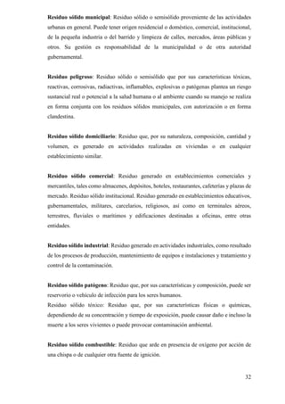 32
Residuo sólido municipal: Residuo sólido o semisólido proveniente de las actividades
urbanas en general. Puede tener origen residencial o doméstico, comercial, institucional,
de la pequeña industria o del barrido y limpieza de calles, mercados, áreas públicas y
otros. Su gestión es responsabilidad de la municipalidad o de otra autoridad
gubernamental.
Residuo peligroso: Residuo sólido o semisólido que por sus características tóxicas,
reactivas, corrosivas, radiactivas, inflamables, explosivas o patógenas plantea un riesgo
sustancial real o potencial a la salud humana o al ambiente cuando su manejo se realiza
en forma conjunta con los residuos sólidos municipales, con autorización o en forma
clandestina.
Residuo sólido domiciliario: Residuo que, por su naturaleza, composición, cantidad y
volumen, es generado en actividades realizadas en viviendas o en cualquier
establecimiento similar.
Residuo sólido comercial: Residuo generado en establecimientos comerciales y
mercantiles, tales como almacenes, depósitos, hoteles, restaurantes, cafeterías y plazas de
mercado. Residuo sólido institucional. Residuo generado en establecimientos educativos,
gubernamentales, militares, carcelarios, religiosos, así como en terminales aéreos,
terrestres, fluviales o marítimos y edificaciones destinadas a oficinas, entre otras
entidades.
Residuo sólido industrial: Residuo generado en actividades industriales, como resultado
de los procesos de producción, mantenimiento de equipos e instalaciones y tratamiento y
control de la contaminación.
Residuo sólido patógeno: Residuo que, por sus características y composición, puede ser
reservorio o vehículo de infección para los seres humanos.
Residuo sólido tóxico: Residuo que, por sus características físicas o químicas,
dependiendo de su concentración y tiempo de exposición, puede causar daño e incluso la
muerte a los seres vivientes o puede provocar contaminación ambiental.
Residuo sólido combustible: Residuo que arde en presencia de oxígeno por acción de
una chispa o de cualquier otra fuente de ignición.
 