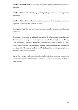 33
Residuo sólido inflamable: Residuo que puede arder espontáneamente en condiciones
normales.
Residuo sólido explosivo: Residuo que genera grandes presiones en su descomposición
instantánea.
Residuo sólido radiactivo: Residuo que emite radiaciones electromagnéticas en niveles
superiores a las radiaciones naturales de fondo.
Segregación: Actividad que consiste en recuperar materiales reusables o reciclados de
los residuos.
Segregador: Persona que se dedica a la segregación de la basura y que tiene diferentes
denominaciones en los países de la región: cirujas en la Argentina; buzos en Bolivia,
Cuba, Costa Rica y República Dominicana; catadores en el Brasil; cachureros en Chile;
basuriegos en Colombia; chamberos en el Ecuador; guajeros en Guatemala; pepenadores
en México y El Salvador; segregadores en el Perú y hurgadores en el Uruguay. Vertedero.
Sinónimo de botadero o vaciadero.
Vector: Ser vivo que puede transmitir enfermedades infecciosas a los seres humanos o a
los animales directa o indirectamente. Comprende a las moscas, mosquitos, roedores y
otros animales.
 