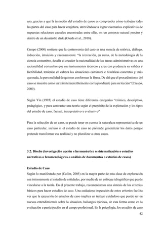 42
uso, gracias a que la intención del estudio de casos es comprender cómo trabajan todas
las partes del caso para hacer conjetura, atreviéndose a lograr escenarios explicativos de
supuestas relaciones causales encontradas entre ellas, en un contexto natural preciso y
dentro de un desarrollo dado.(Oseda et al., 2018).
Crespo (2000) sostiene que la controversia del caso es una mezcla de retórica, diálogo,
inducción, intuición y razonamiento: “la recreación, en suma, de la metodología de la
ciencia costumbre, detalla el creador la racionalidad de las tareas administrativas es una
racionalidad costumbre que usa instrumentos técnicos y cree con prudencia su validez y
factibilidad, teniendo en cabeza las situaciones culturales e históricas concretas y, más
que nada, la personalidad de quienes conforman la firma. De ahí que el procedimiento del
caso se muestre como un trámite increíblemente correspondiente para su lección”(Crespo,
2000).
Según Yin (1993) el estudio de caso tiene diferentes categorías “crónico, descriptivo,
pedagógico, y para contrastar una teoría según el propósito de la exploración y los tipos
del estudio de caso: factual, interpretativo y evaluativo”
Para la selección de un caso, se puede tener en cuenta la naturaleza representativa de un
caso particular, incluso si el estudio de caso no pretende generalizar los datos porque
pretende transformar esa realidad y no pluralizar a otros casos.
3.2. Diseño (investigación acción o hermenéutico o sistematización o estudios
narrativos o fenomenológicos o análisis de documentos o estudios de casos)
Estudio de Caso
Según lo manifestado por (Coller, 2005) en la mayor parte de esta clase de exploración
usa intensamente el estudio de entidades, por medio de un enfoque idiográfico que puede
vincularse a la teoría. En el presente trabajo, recomendamos una síntesis de los criterios
básicos para hacer estudios de caso. Una cuidadosa inspección de estos criterios facilita
ver que la ejecución de estudios de caso implica un trabajo cuidadoso que puede ser en
nuevos entendimientos sobre la situacion, hallazgos teóricos, de esta forma como en la
evaluación e participación en el campo profesional. En la psicología, los estudios de caso
 