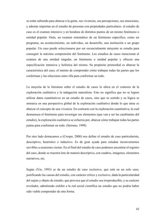 43
se están subiendo para abarcar a la gente, sus vivencias, sus percepciones, sus emociones,
y además importan en el estudio de personas con propiedades particulares. el estudio de
caso es el examen intensivo y en hondura de distintos puntos de un mismo fenómeno o
entidad popular. Oséa, un examen sistemático de un fenómeno especifico, como un
programa, un acontecimiento, un individuo, un desarrollo, una institución o un grupo
popular. Un caso puede seleccionarse por ser escencialmente atrayente se estudia para
conseguir la máxima comprensión del fenómeno. Los estudios de casos mencionan al
exámen de una entidad singular, un fenómeno o unidad popular y ofrecen una
especificación intensiva y holística del mismo. Su propósito primordial es abarcar la
característica del caso, el intento de comprender cómo trabajan todas las partes que los
conforman y las relaciones entre ella para conformar un todo.
La mayoría de la literatura sobre el estudio de casos lo ubica en el contexto de la
exploración cualitativa y la indagación naturalista. Esto no significa que no se logren
utilizar datos cuantitativos en un estudio de casos, sino que su sentido y su lógica se
enmarca en una perspectiva global de la exploración cualitativa donde lo que atrae es
abarcar el concepto de una vivencia. En contraste con la exploración cuantitativa, la cual
desmenuza el fenómeno para investigar sus elementos (que van a ser las cambiantes del
estudio), la exploración cualitativa se esfuerza por, abarcar cómo trabajan todas las partes
juntas para conformar un todo. (Serrano, 1998)
Por otro lado destacamos a (Crespo, 2000) nos define el estudio de caso particularista,
descriptivo, heurístico e inductivo. Es de gran ayuda para estudiar inconvenientes
servibles u ocasiones ciertas. En el final del estudio de caso podemos encontrar el registro
del caso, donde se muestra éste de manera descriptiva, con cuadros, imágenes, elementos
narrativos, etc.
Según (Yin, 1993) se da un estudio de caso exclusivo, que está en un solo caso,
justificando las causas del estudio, con carácter crítico y exclusivo, dada la particularidad
del sujeto y objeto de estudio, que provoca que el estudio sea irreproducible, y su carácter
revelador, admitiendo exhibir a la red social científica un estudio que no podría haber
sido viable comprender de otra forma.
 