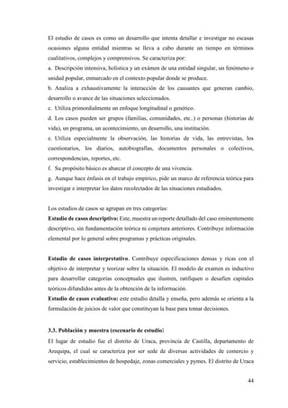 44
El estudio de casos es como un desarrollo que intenta detallar e investigar no escasas
ocasiones alguna entidad mientras se lleva a cabo durante un tiempo en términos
cualitativos, complejos y comprensivos. Se caracteriza por:
a. Descripción intensiva, holística y un exámen de una entidad singular, un fenómeno o
unidad popular, enmarcado en el contexto popular donde se produce.
b. Analiza a exhaustivamente la interacción de los causantes que generan cambio,
desarrollo o avance de las situaciones seleccionados.
c. Utiliza primordialmente un enfoque longitudinal o genético.
d. Los casos pueden ser grupos (familias, comunidades, etc..) o personas (historias de
vida), un programa, un acontecimiento, un desarrollo, una institución.
e. Utiliza especialmente la observación, las historias de vida, las entrevistas, los
cuestionarios, los diarios, autobiografías, documentos personales o colectivos,
correspondencias, reportes, etc.
f. Su propósito básico es abarcar el concepto de una vivencia.
g. Aunque hace énfasis en el trabajo empírico, pide un marco de referencia teórica para
investigar e interpretar los datos recolectados de las situaciones estudiados.
Los estudios de casos se agrupan en tres categorías:
Estudio de casos descriptivo: Este, muestra un reporte detallado del caso eminentemente
descriptivo, sin fundamentación teórica ni conjetura anteriores. Contribuye información
elemental por lo general sobre programas y prácticas originales.
Estudio de casos interpretativo. Contribuye especificaciones densas y ricas con el
objetivo de interpretar y teorizar sobre la situación. El modelo de examen es inductivo
para desarrollar categorías conceptuales que ilustren, ratifiquen o desafíen capitales
teóricos difundidos antes de la obtención de la información.
Estudio de casos evaluativo: este estudio detalla y enseña, pero además se orienta a la
formulación de juicios de valor que constituyan la base para tomar decisiones.
3.3. Población y muestra (escenario de estudio)
El lugar de estudio fue el distrito de Uraca, provincia de Castilla, departamento de
Arequipa, el cual se caracteriza por ser sede de diversas actividades de comercio y
servicio, establecimientos de hospedaje, zonas comerciales y pymes. El distrito de Uraca
 