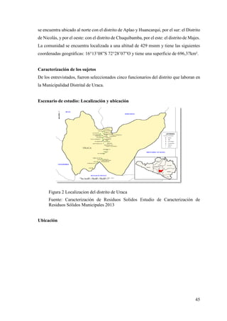 45
se encuentra ubicado al norte con el distrito de Aplao y Huancarqui, por el sur: el Distrito
de Nicolás, y por el oeste: con el distrito de Chuquibamba, por el este: el distrito de Majes.
La comunidad se encuentra localizada a una altitud de 429 msnm y tiene las siguientes
coordenadas geográficas: 16°13’08”S 72°28’07”O y tiene una superficie de 696,37km².
Caracterización de los sujetos
De los entrevistados, fueron seleccionados cinco funcionarios del distrito que laboran en
la Municipalidad Distrital de Uraca.
Escenario de estudio: Localización y ubicación
Figura 2 Localizacion del distrito de Uraca
Fuente: Caracterización de Residuos Solidos Estudio de Caracterización de
Residuos Sólidos Municipales 2013
Ubicación
 
