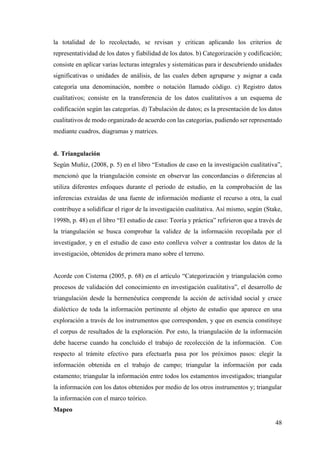 48
la totalidad de lo recolectado, se revisan y critican aplicando los criterios de
representatividad de los datos y fiabilidad de los datos. b) Categorización y codificación;
consiste en aplicar varias lecturas integrales y sistemáticas para ir descubriendo unidades
significativas o unidades de análisis, de las cuales deben agruparse y asignar a cada
categoría una denominación, nombre o notación llamado código. c) Registro datos
cualitativos; consiste en la transferencia de los datos cualitativos a un esquema de
codificación según las categorías. d) Tabulación de datos; es la presentación de los datos
cualitativos de modo organizado de acuerdo con las categorías, pudiendo ser representado
mediante cuadros, diagramas y matrices.
d. Triangulación
Según Muñiz, (2008, p. 5) en el libro “Estudios de caso en la investigación cualitativa”,
mencionó que la triangulación consiste en observar las concordancias o diferencias al
utiliza diferentes enfoques durante el periodo de estudio, en la comprobación de las
inferencias extraídas de una fuente de información mediante el recurso a otra, la cual
contribuye a solidificar el rigor de la investigación cualitativa. Así mismo, según (Stake,
1998b, p. 48) en el libro “El estudio de caso: Teoría y práctica” refirieron que a través de
la triangulación se busca comprobar la validez de la información recopilada por el
investigador, y en el estudio de caso esto conlleva volver a contrastar los datos de la
investigación, obtenidos de primera mano sobre el terreno.
Acorde con Cisterna (2005, p. 68) en el artículo “Categorización y triangulación como
procesos de validación del conocimiento en investigación cualitativa”, el desarrollo de
triangulación desde la hermenéutica comprende la acción de actividad social y cruce
dialéctico de toda la información pertinente al objeto de estudio que aparece en una
exploración a través de los instrumentos que corresponden, y que en esencia constituye
el corpus de resultados de la exploración. Por esto, la triangulación de la información
debe hacerse cuando ha concluido el trabajo de recolección de la información. Con
respecto al trámite efectivo para efectuarla pasa por los próximos pasos: elegir la
información obtenida en el trabajo de campo; triangular la información por cada
estamento; triangular la información entre todos los estamentos investigados; triangular
la información con los datos obtenidos por medio de los otros instrumentos y; triangular
la información con el marco teórico.
Mapeo
 