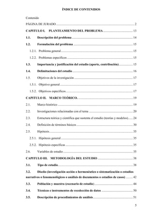 5
ÍNDICE DE CONTENIDOS
Contenido
PÁGINA DE JURADO .................................................................................................... 2
CAPITULO I. PLANTEAMIENTO DEL PROBLEMA...................................... 13
1.1. Descripción del problema.............................................................................. 14
1.2. Formulación del problema ............................................................................ 15
1.2.1. Problema general............................................................................................ 15
1.2.2. Problemas específicos .................................................................................... 15
1.3. Importancia y justificación del estudio (aporte, contribución).................. 15
1.4. Delimitaciones del estudio ............................................................................. 16
1.5. Objetivos de la investigación ........................................................................... 17
1.5.1. Objetivo general ............................................................................................. 17
1.5.2. Objetivos específicos...................................................................................... 17
CAPITULO II. MARCO TEÓRICO. ...................................................................... 19
2.1. Marco histórico ................................................................................................ 19
2.2. Investigaciones relacionadas con el tema ........................................................ 20
2.3. Estructura teórica y científica que sustenta el estudio (teorías y modelos)...... 24
2.4. Definición de términos básicos ........................................................................ 30
2.5. Hipótesis........................................................................................................... 35
2.5.1. Hipótesis general............................................................................................ 35
2.5.2. Hipótesis específicas ...................................................................................... 35
2.6. Variables de estudio ......................................................................................... 35
CAPITULO III. METODOLOGÍA DEL ESTUDIO ............................................. 38
3.1. Tipo de estudio................................................................................................ 38
3.2. Diseño (investigación acción o hermenéutico o sistematización o estudios
narrativos o fenomenológicos o análisis de documentos o estudios de casos) ......... 42
3.3. Población y muestra (escenario de estudio)................................................. 44
3.4. Técnicas e instrumentos de recolección de datos ........................................ 50
3.5. Descripción de procedimientos de análisis................................................... 51
 