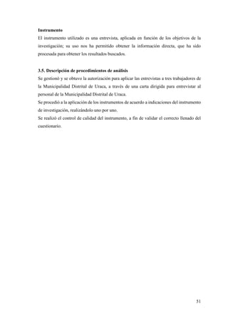 51
Instrumento
El instrumento utilizado es una entrevista, aplicada en función de los objetivos de la
investigación; su uso nos ha permitido obtener la información directa, que ha sido
procesada para obtener los resultados buscados.
3.5. Descripción de procedimientos de análisis
Se gestionó y se obtuvo la autorización para aplicar las entrevistas a tres trabajadores de
la Municipalidad Distrital de Uraca, a través de una carta dirigida para entrevistar al
personal de la Municipalidad Distrital de Uraca.
Se procedió a la aplicación de los instrumentos de acuerdo a indicaciones del instrumento
de investigación, realizándolo uno por uno.
Se realizó el control de calidad del instrumento, a fin de validar el correcto llenado del
cuestionario.
 