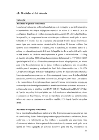 55
4.2. Resultado a nivel de categoría
Categoría 1
Resultado de primer entrevistado
La cultura y/o educación ambiental es deficiente en la población, lo que dificulta realizar
o implementar una amplia segregación selectiva. La actual NTP 900.058 2019 de
codificación de colores de residuos municipales considera solo 04 colores, facilitando de
la separación y si comparamos la caracterización para residuos no municipales se estaría
hablando de 7 colores. Esto no se compara a la realidad de otros países desarrollados
como Japón que cuenta con una caracterización de más de 30 tipos de residuos. Con
respecto a los contenedores si se cuenta, pero es deficiente, no se cumple debido a la
cultura y/o educación ambiental deficiente de la población. La actual codificación según
la NTP 900.058 del 2019 aún no se implementa. Y que en la actualidad el DL 1278 Ley
de Gestión Integral de RRSS obliga el cumplimiento de la normativa NTP 900.058-2019
aprobada por la INACAL -No se almacena separado debido a la peligrosidad, así mismo
para evitar la contaminación de los demás residuos no peligrosos, esto se considera
también para el transporte y su disposición final. Todo ello se establece en el DL 1278
Ley de Gestión Integral de RRSS y en la política nacional del medio ambiente. Hablar de
los residuos peligrosos es exponerse a diferentes tipos de riesgos como de inflamabilidad,
reactividad, corrosividad, toxicidad, radioactividad, biológicos, entre otros. Con respecto
a las características de recipientes existen algunos livianos e impermeables otros no, en
el municipio exactamente posiblemente sí, debería de difundirse esta buena práctica en la
población, tal como lo establece en el DS N° 014-2017 Reglamento del DL N°1278 Ley
de Gestión Integral de Residuos Sólidos, esta deficiencia recae sobre la deficiente cultura
o educación de la población, por eso es importante el desarrollo de capacitaciones,
talleres, etc. cómo se establece en se establece en el DL 1278 Ley de Gestión Integral de
RRSS
Resultado de segundo entrevistado
No se tiene implementando esto debido a la falta de recursos para implementar un plan
de capacitación y de esta forma el programa se segregación selectiva en la fuente, lo que
conllevaría a la valorización de los residuos y asegurando una disposición final
técnicamente adecuada. Con respecto al almacenamiento de residuos municipales no se
realiza en forma segregada, en espacios exclusivos para este fin, considerando su
 