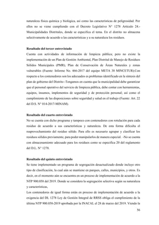 56
naturaleza física química y biológica, así como las características de peligrosidad. Por
ellos no se viene cumpliendo con el Decreto Legislativo N° 1278 Artículo 24.-
Municipalidades Distritales, donde se especifica el tema. En el distrito no almacena
selectivamente de acuerdo a las características y a su naturaleza los residuos.
Resultado del tercer entrevistado
Cuenta con actividades de información de limpieza pública; pero no existe la
implementación de un Plan de Gestión Ambiental, Plan Distrital de Manejo de Residuos
Sólidos Municipales (PMR), Plan de Conservación de Áreas Naturales y zonas
vulnerables (Fuente: Informe No. 466-2017 del equipo META 38 MINCETUR).Con
respecto a los contenedores son los adecuados es problemas identificado en la síntesis del
plan de gobierno del Distrito -Tengamos en cuenta que la municipalidad debe garantizar
que el personal operativo del servicio de limpieza pública, debe contar con herramientas,
equipos, insumos, implementos de seguridad y de protección personal; así como el
cumplimiento de las disposiciones sobre seguridad y salud en el trabajo (Fuente: Art. 22
del D.S. N° 014-2017-MINAM).
Resultado del cuarto entrevistado
No se cuenta con dicho programa y tampoco con contenedores con rotulación para cada
residuo de acuerdo a sus características y naturaleza. De esta forma dificulta el
reaprovechamiento del residuo sólido. Para ello es necesario agrupar y clasificar los
residuos sólidos previamente, para poder manipularlos de manera especial. -No se cuenta
con almacenamiento adecuado para los residuos como se especifica 20 del reglamento
del D.L. N° 1278.
Resultado del quinto entrevistado
Se tiene implementado un programa de segregación desactualizado donde incluye otro
tipo de clasificación, la cual aún se mantiene en parques, calles, municipios, y otros. Es
decir, en el momento aún se encuentra en un proceso de implementación de acuerdo a la
NTP 900.058 del 2019. Donde se considera la segregación selectiva según su naturaleza
y características,
Los contenedores de igual forma están en proceso de implementación de acuerdo a la
exigencia del DL 1278 Ley de Gestión Integral de RRSS obliga el cumplimiento de la
última NTP 900.058-2019 aprobada por la INACAL el 28 de marzo del 2019. Viendo la
 