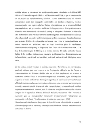 57
realidad aún no se cuenta con los recipientes adecuados estipulados en la última NTP
900.058-2019 aprobada por la INACAL el 28 de marzo del 2019, ya que se encuentra aún
en un proceso de implementación y difusión. Es una problemática que los residuos
domiciliarios están mal segregados combinados con residuos peligrosos, residuos
reaprovecharles y no reaprovecharles. Debido principalmente por la irresponsabilidad,
desconocimiento, y/o poca cultura ambiental de los generadores. Esta problemática se
transfiere a los recolectores afectando su salud y su integridad; así mismo se transfiere
otra problemática a los rellenos sanitarios donde se genera principalmente lixiviados de
alta peligrosidad, los cuales también tienen que ser bien manejados. Se debe almacenar
por separado debido a la peligrosidad, así mismo para evitar la contaminación de los
demás residuos no peligrosos, esto se debe considerar para la recolección,
almacenamiento, transporte y su disposición final. Todo ello se establece en el DL 1278
Ley de Gestión Integral de RRSS y en la política nacional del medio ambiente. Ya que
hablar de los residuos peligrosos es exponerse a diferentes tipos de riesgos como de
inflamabilidad, reactividad, corrosividad, toxicidad, radioactividad, biológicos, entre
otros.
En tal sentido permite realizar el análisis, inducción y hermética a los entrevistados,
pudiendo afirmar que con respecto a la Segregación Selectiva en la Fuente y
Almacenamiento de Residuos Sólidos aún no se tiene implemento de acuerdo a
normativa, dándose inicio a una cadena negativa de actividades y por ello impactos
negativos al medio ambiente del distrito por la pérdida de los residuos aprovechables en
el botadero donde se disponen los residuos. Así mismo cabe mencionar que mientras no
se realice una segregación de acuerdo a las características y su naturaleza de residuos
seguiremos consumiendo recursos para la obtención de diferentes materiales evitando
cumplir con el objetivo de Reducir, Reutilizar, Reciclar y Recuperar “4R”. Por ello es
necesario que la municipalidad implemente progresivamente “Programas de
segregación en la fuente” involucrando a la población, empresas y ONG.
También se debe implementar Programas de Sensibilización a la población acerca de la
correcta segregación de residuos y los beneficios económicos, sociales, ambientales y de
salud para el distrito.
 