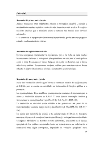 58
Categoría 2
Resultado del primer entrevistado
Algunos municipios están empezando a realizar la recolección selectiva y realizan la
recolección de residuos orgánicos en otro horario, sin embargo, este servicio de recojo es
un costo adicional que el municipio asume o subsidia para realizar estos servicios
adicionales.
Si se cuenta con el equipamiento últimamente implementado, gracias a nuevos proyectos
estatales con financiamiento externo.
Resultado del segundo entrevistado
Se tiene proyectado implementar la recolección, pero a la fecha se tiene muchos
inconvenientes dado que el presupuesto y las prioridades son otra para la Municipalidad
como el tema de educación y salud. Tampoco se cuenta con horarios para el recojo
selectivo de residuos. Se cuenta con recojo de residuos, pero no selectivamente, lo que
dificulta el reaprovechamiento de acuerdo a su naturaleza y características.
Resultado del tercer entrevistado
No se tiene recolección selectiva y por ello no se cuenta con horarios del recojo selectivo
de RR.SS., pero se cuenta con actividades de información de limpieza pública a la
población.
Las municipalidades deben establecer progresivamente programas de segregación en la
fuente y recolección selectiva de RR.SS. Y estos deberán contemplar horarios y
frecuencia en la prestación del servicio (Art. 28 del D.S. No. 014-2017-EM).
La recolección se efectuará previa difusión a los generadores por parte de las
municipalidades. Mediante medios masivos de difusión (Art. 33 del D.S. No. 014-2017-
EM)
No cuenta con transporte de acuerdo a las características de RR.SS. El transporte
constituye el proceso de manejo de los residuos sólidos ejecutada por las municipalidades
u Empresas Operadoras de Residuos Sólidos autorizadas, consistente en el traslado
apropiado de los residuos recolectados hasta las infraestructuras de valorización o
disposición final, según corresponda, empleando los vehículos apropiados cuyas
 