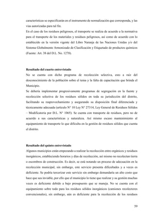 59
características se especificarán en el instrumento de normalización que corresponda, y las
vías autorizadas para tal fin.
En el caso de los residuos peligrosos, el transporte se realiza de acuerdo a la normativa
para el transporte de los materiales y residuos peligrosos, así como de acuerdo con lo
establecido en la versión vigente del Libro Naranja de las Naciones Unidas y/o del
Sistema Globalmente Armonizado de Clasificación y Etiquetado de productos químicos
(Fuente: Art. 38 del D.L. No. 1278).
Resultado del cuarto entrevistado
No se cuenta con dicho programa de recolección selectiva, esto a raíz del
desconocimiento de la población sobre el tema y la falta de capacitación que brinda el
Municipio.
Se debería implementar progresivamente programas de segregación en la fuente y
recolección selectiva de los residuos sólidos en toda su jurisdicción del distrito,
facilitando su reaprovechamiento y asegurando su disposición final diferenciada y
técnicamente adecuada (artículo N° 10 Ley N° 27314, Ley General de Residuos Sólidos
– Modificatoria por D.L. N° 1065). Se cuenta con transporte de residuos, pero no de
acuerdo a sus características y naturaleza. Así mismo escaso mantenimiento al
equipamiento de transporte lo que dificulta en la gestión de residuos sólidos que cuenta
el distrito.
Resultado del quinto entrevistado
Algunos municipios están empezando a realizar la recolección entre orgánicos y residuos
inorgánicos, estableciendo horarios y días de recolección, así mismo no recolectan tierra
o escombros de construcción. Es decir, se está notando un proceso de adecuación en la
recolección municipal, sin embargo, este servicio presenta dificultades y a veces es
deficiente. Se podría tercerizar este servicio sin embargo demandaría un alto costo que
hace que sea inviable, por ello que el municipio lo tiene que realizar y su gestión muchas
veces es deficiente debido a bajo presupuesto que se maneja. No se cuenta con el
equipamiento sobre todo para los residuos sólidos inorgánicos (camiones recolectores
convencionales), sin embargo, aún es deficiente para la recolección de los residuos
 