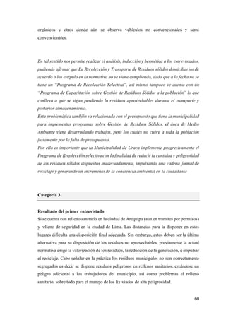 60
orgánicos y otros donde aún se observa vehículos no convencionales y semi
convencionales.
En tal sentido nos permite realizar el análisis, inducción y hermética a los entrevistados,
pudiendo afirmar que La Recolección y Transporte de Residuos sólidos domiciliarios de
acuerdo a los estipulo en la normativa no se viene cumpliendo, dado que a la fecha no se
tiene un “Programa de Recolección Selectiva”, así mismo tampoco se cuenta con un
“Programa de Capacitación sobre Gestión de Residuos Sólidos a la población” lo que
conlleva a que se sigan perdiendo lo residuos aprovechables durante el transporte y
posterior almacenamiento.
Esta problemática también va relacionada con el presupuesto que tiene la municipalidad
para implementar programas sobre Gestión de Residuos Sólidos, el área de Medio
Ambiente viene desarrollando trabajos, pero los cuales no cubre a toda la población
justamente por la falta de presupuestos.
Por ello es importante que la Municipalidad de Uraca implemente progresivamente el
Programa de Recolección selectiva con la finalidad de reducir la cantidad y peligrosidad
de los residuos sólidos dispuestos inadecuadamente, impulsando una cadena formal de
reciclaje y generando un incremento de la conciencia ambiental en la ciudadanía
Categoría 3
Resultado del primer entrevistado
Si se cuenta con relleno sanitario en la ciudad de Arequipa (aun en tramites por permisos)
y relleno de seguridad en la ciudad de Lima. Las distancias para la disponer en estos
lugares dificulta una disposición final adecuada. Sin embargo, estos deben ser la última
alternativa para su disposición de los residuos no aprovechables, previamente la actual
normativa exige la valorización de los residuos, la reducción de la generación, e impulsar
el reciclaje. Cabe señalar en la práctica los residuos municipales no son correctamente
segregados es decir se dispone residuos peligrosos en rellenos sanitarios, creándose un
peligro adicional a los trabajadores del municipio, así como problemas al relleno
sanitario, sobre todo para el manejo de los lixiviados de alta peligrosidad.
 