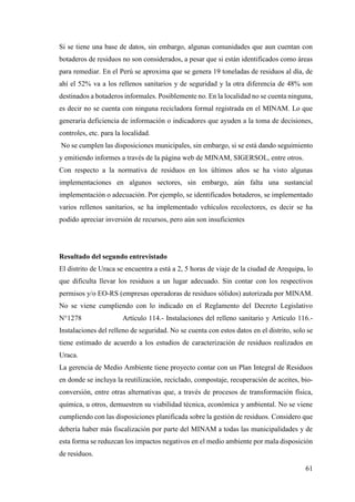 61
Si se tiene una base de datos, sin embargo, algunas comunidades que aun cuentan con
botaderos de residuos no son considerados, a pesar que si están identificados como áreas
para remediar. En el Perú se aproxima que se genera 19 toneladas de residuos al día, de
ahí el 52% va a los rellenos sanitarios y de seguridad y la otra diferencia de 48% son
destinados a botaderos informales. Posiblemente no. En la localidad no se cuenta ninguna,
es decir no se cuenta con ninguna recicladora formal registrada en el MINAM. Lo que
generaría deficiencia de información o indicadores que ayuden a la toma de decisiones,
controles, etc. para la localidad.
No se cumplen las disposiciones municipales, sin embargo, si se está dando seguimiento
y emitiendo informes a través de la página web de MINAM, SIGERSOL, entre otros.
Con respecto a la normativa de residuos en los últimos años se ha visto algunas
implementaciones en algunos sectores, sin embargo, aún falta una sustancial
implementación o adecuación. Por ejemplo, se identificados botaderos, se implementado
varios rellenos sanitarios, se ha implementado vehículos recolectores, es decir se ha
podido apreciar inversión de recursos, pero aún son insuficientes
Resultado del segundo entrevistado
El distrito de Uraca se encuentra a está a 2, 5 horas de viaje de la ciudad de Arequipa, lo
que dificulta llevar los residuos a un lugar adecuado. Sin contar con los respectivos
permisos y/o EO-RS (empresas operadoras de residuos sólidos) autorizada por MINAM.
No se viene cumpliendo con lo indicado en el Reglamento del Decreto Legislativo
N°1278 Artículo 114.- Instalaciones del relleno sanitario y Artículo 116.-
Instalaciones del relleno de seguridad. No se cuenta con estos datos en el distrito, solo se
tiene estimado de acuerdo a los estudios de caracterización de residuos realizados en
Uraca.
La gerencia de Medio Ambiente tiene proyecto contar con un Plan Integral de Residuos
en donde se incluya la reutilización, reciclado, compostaje, recuperación de aceites, bio-
conversión, entre otras alternativas que, a través de procesos de transformación física,
química, u otros, demuestren su viabilidad técnica, económica y ambiental. No se viene
cumpliendo con las disposiciones planificada sobre la gestión de residuos. Considero que
debería haber más fiscalización por parte del MINAM a todas las municipalidades y de
esta forma se reduzcan los impactos negativos en el medio ambiente por mala disposición
de residuos.
 