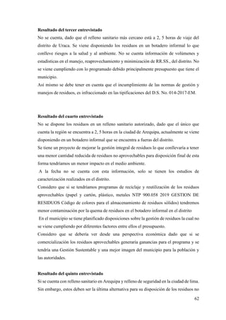 62
Resultado del tercer entrevistado
No se cuenta, dado que el relleno sanitario más cercano está a 2, 5 horas de viaje del
distrito de Uraca. Se viene disponiendo los residuos en un botadero informal lo que
conlleve riesgos a la salud y al ambiente. No se cuenta información de volúmenes y
estadísticas en el manejo, reaprovechamiento y minimización de RR.SS., del distrito. No
se viene cumpliendo con lo programado debido principalmente presupuesto que tiene el
municipio.
Así mismo se debe tener en cuenta que el incumplimiento de las normas de gestión y
manejos de residuos, es infraccionado en las tipificaciones del D.S. No. 014-2017-EM.
Resultado del cuarto entrevistado
No se dispone los residuos en un relleno sanitario autorizado, dado que el único que
cuenta la región se encuentra a 2, 5 horas en la ciudad de Arequipa, actualmente se viene
disponiendo en un botadero informal que se encuentra a fueras del distrito.
Se tiene un proyecto de mejorar la gestión integral de residuos lo que conllevaría a tener
una menor cantidad reducida de residuos no aprovechables para disposición final de esta
forma tendríamos un menor impacto en el medio ambiente.
A la fecha no se cuenta con esta información, solo se tienen los estudios de
caracterización realizados en el distrito.
Considero que si se tendríamos programas de reciclaje y reutilización de los residuos
aprovechables (papel y cartón, plástico, metales NTP 900.058 2019 GESTION DE
RESIDUOS Código de colores para el almacenamiento de residuos sólidos) tendremos
menor contaminación por la quema de residuos en el botadero informal en el distrito
En el municipio se tiene planificado disposiciones sobre la gestión de residuos la cual no
se viene cumpliendo por diferentes factores entre ellos el presupuesto.
Considero que se debería ver desde una perspectiva económica dado que si se
comercialización los residuos aprovechables generaría ganancias para el programa y se
tendría una Gestión Sustentable y una mejor imagen del municipio para la población y
las autoridades.
Resultado del quinto entrevistado
Si se cuenta con relleno sanitario en Arequipa y relleno de seguridad en la ciudad de lima.
Sin embargo, estos deben ser la última alternativa para su disposición de los residuos no
 