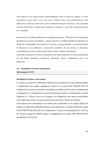 64
Con respecto a las disposiciones municipalidades sobre el tema de residuos se viene
avanzando a paso lento, esto a raíz que el distrito tiene otras problemáticas como
educación y salud por mencionar, pero no dimensionan que el tema de “Una adecuada
Gestión de Residuos” puede traer beneficios económicos y por ello esta gestión puede
ser sostenible.
Resumiendo, si la Municipalidad viene implementando una “Plan de Gestión Integral de
Residuos de acuerdo a normativa”, puede convertirse en Municipalidad Ecoeficiente, en
donde las comunidades aprovechan sus recursos y potencialidades con eficiencia para
el bienestar de su población y desarrollo sostenible, de esta forma no tendremos
contaminación por los residuos mejorando el medio ambiente del distrito.
Así mismo al mejorar el entorno paisajístico será más atraído por el turismo generando
de esta forma beneficios económicos, educación, salud y ambientales para a la
población.
4.3. Resultado a nivel de subcategoría
Subcategoría SC1C1
Resultado de primer entrevistado
La cultura y/o educación ambiental es deficiente en la población, lo que dificulta realizar
o implementar una amplia segregación selectiva. La actual NTP 900.058 2019 de
codificación de colores de residuos municipales considera solo 04 colores, facilitando de
la separación y si comparamos la caracterización para residuos no municipales se estaría
hablando de 7 colores. Esto no se compara a la realidad de otros países desarrollados
como Japón que cuenta con una caracterización de más de 30 tipos de residuos.
Con respecto a los contenedores si se cuenta, pero es deficiente, no se cumple debido a la
cultura y/o educación ambiental deficiente de la población. La actual codificación según
la NTP 900.058 del 2019 aún no se implementa. Y que en la actualidad el DL 1278 Ley
de Gestión Integral de RRSS obliga el cumplimiento de ultima NTP 900.058-2019
aprobada por la INACAL
 