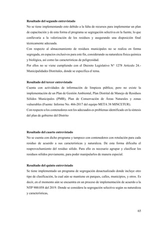 65
Resultado del segundo entrevistado
No se tiene implementando esto debido a la falta de recursos para implementar un plan
de capacitación y de esta forma el programa se segregación selectiva en la fuente, lo que
conllevaría a la valorización de los residuos y asegurando una disposición final
técnicamente adecuada.
Con respecto al almacenamiento de residuos municipales no se realiza en forma
segregada, en espacios exclusivos para este fin, considerando su naturaleza física química
y biológica, así como las características de peligrosidad.
Por ellos no se viene cumpliendo con el Decreto Legislativo N° 1278 Artículo 24.-
Municipalidades Distritales, donde se especifica el tema.
Resultado del tercer entrevistado
Cuenta con actividades de información de limpieza pública; pero no existe la
implementación de un Plan de Gestión Ambiental, Plan Distrital de Manejo de Residuos
Sólidos Municipales (PMR), Plan de Conservación de Áreas Naturales y zonas
vulnerables (Fuente: Informe No. 466-2017 del equipo META 38 MINCETUR).
Con respecto a los contenedores son los adecuados es problemas identificado en la síntesis
del plan de gobierno del Distrito
Resultado del cuarto entrevistado
No se cuenta con dicho programa y tampoco con contenedores con rotulación para cada
residuo de acuerdo a sus características y naturaleza. De esta forma dificulta el
reaprovechamiento del residuo sólido. Para ello es necesario agrupar y clasificar los
residuos sólidos previamente, para poder manipularlos de manera especial.
Resultado del quinto entrevistado
Se tiene implementado un programa de segregación desactualizado donde incluye otro
tipo de clasificación, la cual aún se mantiene en parques, calles, municipios, y otros. Es
decir, en el momento aún se encuentra en un proceso de implementación de acuerdo a la
NTP 900.058 del 2019. Donde se considera la segregación selectiva según su naturaleza
y características,
 