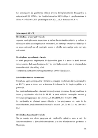 66
Los contenedores de igual forma están en proceso de implementación de acuerdo a la
exigencia del DL 1278 Ley de Gestión Integral de RRSS obliga el cumplimiento de la
última NTP 900.058-2019 aprobada por la INACAL el 28 de marzo del 2019.
Subcategoría SC1C2
Resultado de primer entrevistado
Algunos municipios están empezando a realizar la recolección selectiva y realizan la
recolección de residuos orgánicos en otro horario, sin embargo, este servicio de recojo es
un costo adicional que el municipio asume o subsidia para realizar estos servicios
adicionales.
Resultado de segundo entrevistado
Se tiene proyectado implementar la recolección, pero a la fecha se tiene muchos
inconvenientes dado que el presupuesto y las prioridades son otra para la Municipalidad
como el tema de educación y salud.
Tampoco se cuenta con horarios para el recojo selectivo de residuos.
Resultado del tercer entrevistado
No se tiene recolección selectiva y por ello no se cuenta con horarios del recojo selectivo
de RR.SS., pero se cuenta con actividades de información de limpieza pública a la
población.
Las municipalidades deben establecer progresivamente programas de segregación en la
fuente y recolección selectiva de RR.SS. Y estos deberán contemplar horarios y
frecuencia en la prestación del servicio (Art. 28 del D.S. No. 014-2017-EM).
La recolección se efectuará previa difusión a los generadores por parte de las
municipalidades. Mediante medios masivos de difusión (Art. 33 del D.S. No. 014-2017-
EM)
Resultado del cuarto entrevistado
No se cuenta con dicho programa de recolección selectiva, esto a raíz del
desconocimiento de la población sobre el tema y la falta de capacitación que brinda el
Municipio.
 