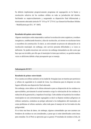 67
Se debería implementar progresivamente programas de segregación en la fuente y
recolección selectiva de los residuos sólidos en toda su jurisdicción del distrito,
facilitando su reaprovechamiento y asegurando su disposición final diferenciada y
técnicamente adecuada (artículo N° 10 Ley N° 27314, Ley General de Residuos Sólidos
– Modificatoria por D.L. N° 1065)
Resultado del quinto entrevistado
Algunos municipios están empezando a realizar la recolección entre orgánicos y residuos
inorgánicos, estableciendo horarios y días de recolección, así mismo no recolectan tierra
o escombros de construcción. Es decir, se está notando un proceso de adecuación en la
recolección municipal, sin embargo, este servicio presenta dificultades y a veces es
deficiente. Se podría tercerizar este servicio sin embargo demandaría un alto costo que
hace que sea inviable, por ello que el municipio lo tiene que realizar y su gestión muchas
veces es deficiente debido a bajo presupuesto que se maneja.
Subcategoría SC1C3
Resultado de primer entrevistado
Si se cuenta con relleno sanitario en la ciudad de Arequipa (aun en tramites por permisos)
y relleno de seguridad en la ciudad de Lima. Las distancias para la disponer en estos
lugares dificulta una disposición final adecuada.
Sin embargo, estos deben ser la última alternativa para su disposición de los residuos no
aprovechables, previamente la actual normativa exige la valorización de los residuos, la
reducción de la generación, e impulsar el reciclaje. Cabe señalar en la práctica los residuos
municipales no son correctamente segregados es decir se dispone residuos peligrosos en
rellenos sanitarios, creándose un peligro adicional a los trabajadores del municipio, así
como problemas al relleno sanitario, sobre todo para el manejo de los lixiviados de alta
peligrosidad.
Si se tiene una base de datos, sin embargo, algunas comunidades que aun cuentan con
botaderos de residuos no son considerados, a pesar que si están identificados como áreas
para remediar. En el Perú se aproxima que se genera 19 toneladas de residuos al día, de
 
