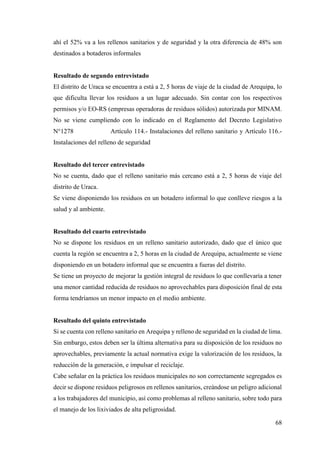 68
ahí el 52% va a los rellenos sanitarios y de seguridad y la otra diferencia de 48% son
destinados a botaderos informales
Resultado de segundo entrevistado
El distrito de Uraca se encuentra a está a 2, 5 horas de viaje de la ciudad de Arequipa, lo
que dificulta llevar los residuos a un lugar adecuado. Sin contar con los respectivos
permisos y/o EO-RS (empresas operadoras de residuos sólidos) autorizada por MINAM.
No se viene cumpliendo con lo indicado en el Reglamento del Decreto Legislativo
N°1278 Artículo 114.- Instalaciones del relleno sanitario y Artículo 116.-
Instalaciones del relleno de seguridad
Resultado del tercer entrevistado
No se cuenta, dado que el relleno sanitario más cercano está a 2, 5 horas de viaje del
distrito de Uraca.
Se viene disponiendo los residuos en un botadero informal lo que conlleve riesgos a la
salud y al ambiente.
Resultado del cuarto entrevistado
No se dispone los residuos en un relleno sanitario autorizado, dado que el único que
cuenta la región se encuentra a 2, 5 horas en la ciudad de Arequipa, actualmente se viene
disponiendo en un botadero informal que se encuentra a fueras del distrito.
Se tiene un proyecto de mejorar la gestión integral de residuos lo que conllevaría a tener
una menor cantidad reducida de residuos no aprovechables para disposición final de esta
forma tendríamos un menor impacto en el medio ambiente.
Resultado del quinto entrevistado
Si se cuenta con relleno sanitario en Arequipa y relleno de seguridad en la ciudad de lima.
Sin embargo, estos deben ser la última alternativa para su disposición de los residuos no
aprovechables, previamente la actual normativa exige la valorización de los residuos, la
reducción de la generación, e impulsar el reciclaje.
Cabe señalar en la práctica los residuos municipales no son correctamente segregados es
decir se dispone residuos peligrosos en rellenos sanitarios, creándose un peligro adicional
a los trabajadores del municipio, así como problemas al relleno sanitario, sobre todo para
el manejo de los lixiviados de alta peligrosidad.
 
