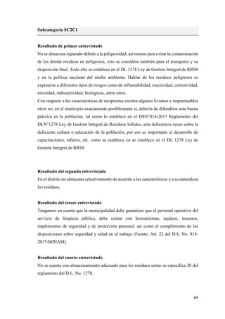 69
Subcategoría SC2C1
Resultado de primer entrevistado
No se almacena separado debido a la peligrosidad, así mismo para evitar la contaminación
de los demás residuos no peligrosos, esto se considera también para el transporte y su
disposición final. Todo ello se establece en el DL 1278 Ley de Gestión Integral de RRSS
y en la política nacional del medio ambiente. Hablar de los residuos peligrosos es
exponerse a diferentes tipos de riesgos como de inflamabilidad, reactividad, corrosividad,
toxicidad, radioactividad, biológicos, entre otros.
Con respecto a las características de recipientes existen algunos livianos e impermeables
otros no, en el municipio exactamente posiblemente sí, debería de difundirse esta buena
práctica en la población, tal como lo establece en el DSN°014-2017 Reglamento del
DLN°1278 Ley de Gestión Integral de Residuos Sólidos, esta deficiencia recae sobre la
deficiente cultura o educación de la población, por eso es importante el desarrollo de
capacitaciones, talleres, etc. como se establece en se establece en el DL 1278 Ley de
Gestión Integral de RRSS
Resultado del segundo entrevistado
En el distrito no almacena selectivamente de acuerdo a las características y a su naturaleza
los residuos.
Resultado del tercer entrevistado
Tengamos en cuenta que la municipalidad debe garantizar que el personal operativo del
servicio de limpieza pública, debe contar con herramientas, equipos, insumos,
implementos de seguridad y de protección personal; así como el cumplimiento de las
disposiciones sobre seguridad y salud en el trabajo (Fuente: Art. 22 del D.S. No. 014-
2017-MINAM).
Resultado del cuarto entrevistado
No se cuenta con almacenamiento adecuado para los residuos como se especifica 20 del
reglamento del D.L. No. 1278.
 