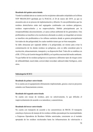70
Resultado del quinto entrevistado
Viendo la realidad aún no se cuenta con los recipientes adecuados estipulados en la última
NTP 900.058-2019 aprobada por la INACAL el 28 de marzo del 2019, ya que se
encuentra aún en un proceso de implementación y difusión. Es una problemática que los
residuos domiciliarios están mal segregados combinados con residuos peligrosos,
residuos reaprovecharles y no reaprovecharles. Debido principalmente por la
irresponsabilidad, desconocimiento, y/o poca cultura ambiental de los generadores. Esta
problemática se transfiere a los recolectores afectando su salud y su integridad; así mismo
se transfiere otra problemática a los rellenos sanitarios donde se genera principalmente
lixiviados de alta peligrosidad, los cuales también tienen que ser bien manejados.
Se debe almacenar por separado debido a la peligrosidad, así mismo para evitar la
contaminación de los demás residuos no peligrosos, esto se debe considerar para la
recolección, almacenamiento, transporte y su disposición final. Todo ello se establece en
el DL 1278 Ley de Gestión Integral de RRSS y en la política nacional del medio ambiente.
Ya que hablar de los residuos peligrosos es exponerse a diferentes tipos de riesgos como
de inflamabilidad, reactividad, corrosividad, toxicidad, radioactividad, biológicos, entre
otros.
Subcategoría SC2C2
Resultado de primer entrevistado
Si se cuenta con el equipamiento últimamente implementado, gracias a nuevos proyectos
estatales con financiamiento externo.
Resultado del segundo entrevistado
Se cuenta con recojo de residuos, pero no selectivamente, lo que dificulta el
reaprovechamiento de acuerdo a su naturaleza y características.
Resultado del tercer entrevistado
No cuenta con transporte de acuerdo a las características de RR.SS. El transporte
constituye el proceso de manejo de los residuos sólidos ejecutada por las municipalidades
u Empresas Operadoras de Residuos Sólidos autorizadas, consistente en el traslado
apropiado de los residuos recolectados hasta las infraestructuras de valorización o
 
